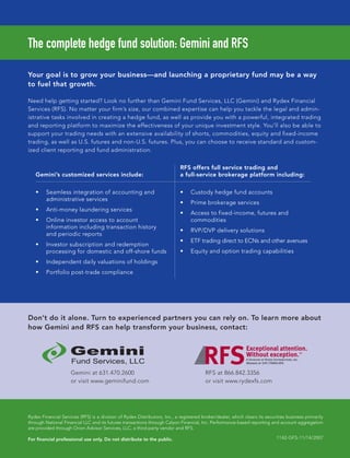 Gemini’s customized services include:
RFS offers full service trading and
a full-service brokerage platform including:
Seamless integration of accounting and
administrative services
Anti-money laundering services
Online investor access to account
information including transaction history
and periodic reports
Investor subscription and redemption
processing for domestic and off-shore funds
Independent daily valuations of holdings
Portfolio post-trade compliance
Custody hedge fund accounts
Prime brokerage services
Access to fixed-income, futures and
commodities
RVP/DVP delivery solutions
ETF trading direct to ECNs and other avenues
Equity and option trading capabilities
Gemini at 631.470.2600
or visit www.geminifund.com
RFS at 866.842.3356
or visit www.rydexfs.com
HF SurvivalGuide-laydown 1/3/08 12:55 PM Page 15
 