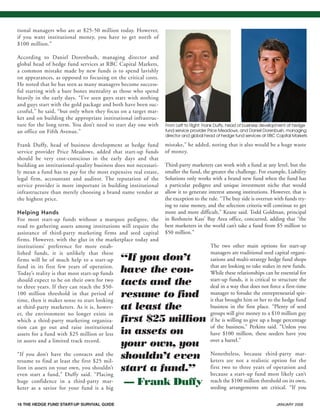 16 THE HEDGE FUND START-UP SURVIVAL GUIDE JANUARY 200816 THE HEDGE FUND START-UP SURVIVAL GUIDE JANUARY 2008
tional managers who are at $25-50 million today. However,
if you want institutional money, you have to get north of
$100 million.”
According to Daniel Dorenbush, managing director and
global head of hedge fund services at RBC Capital Markets,
a common mistake made by new funds is to spend lavishly
on appearances, as opposed to focusing on the critical costs.
He noted that he has seen as many managers become success-
ful starting with a bare bones mentality as those who spend
heavily in the early days. “I’ve seen guys start with nothing
and guys start with the gold package and both have been suc-
cessful,” he said, “but only when they focus on a target mar-
ket and on building the appropriate institutional infrastruc-
ture for the long term. You don’t need to start day one with
an office on Fifth Avenue.”
Frank Duffy, head of business development at hedge fund
service provider Price Meadows, added that start-up funds
should be very cost-conscious in the early days and that
building an institutional-quality business does not necessari-
ly mean a fund has to pay for the most expensive real estate,
legal firm, accountant and auditor. The reputation of the
service provider is more important in building institutional
infrastructure than merely choosing a brand name vendor at
the highest price.
Helping Hands
For most start-up funds without a marquee pedigree, the
road to gathering assets among institutions will require the
assistance of third-party marketing firms and seed capital
firms. However, with the glut in the marketplace today and
institutions’ preference for more estab-
lished funds, it is unlikely that these
firms will be of much help to a start-up
fund in its first few years of operation.
Today’s reality is that most start-up funds
should expect to be on their own for two
to three years. If they can reach the $50-
100 million threshold in that period of
time, then it makes sense to start looking
at third-party marketers. As it is, howev-
er, the environment no longer exists in
which a third-party marketing organiza-
tion can go out and raise institutional
assets for a fund with $25 million or less
in assets and a limited track record.
“If you don’t have the contacts and the
resume to find at least the first $25 mil-
lion in assets on your own, you shouldn’t
even start a fund,” Duffy said. “Placing
huge confidence in a third-party mar-
keter as a savior for your fund is a big
mistake,” he added, noting that it also would be a huge waste
of money.
Third-party marketers can work with a fund at any level, but the
smaller the fund, the greater the challenge. For example, Liability
Solutions only works with a brand new fund when the fund has
a particular pedigree and unique investment niche that would
allow it to generate interest among institutions. However, that is
the exception to the rule. “The buy side is overrun with funds try-
ing to raise money, and the selection criteria will continue to get
more and more difficult,” Keane said. Todd Goldman, principal
in Rothstein Kass’ Bay Area office, concurred, adding that “the
best marketers in the world can’t take a fund from $5 million to
$50 million.”
The two other main options for start-up
managers are traditional seed capital organi-
zations and multi-strategy hedge fund shops
that are looking to take stakes in new funds.
While these relationships can be essential for
start-up funds, it is critical to structure the
deal in a way that does not force a first-time
manager to forsake the entrepreneurial spir-
it that brought him or her to the hedge fund
business in the first place. “Plenty of seed
groups will give money to a $10 million guy
if he is willing to give up a huge percentage
of the business,” Perkins said. “Unless you
have $100 million, these seeders have you
over a barrel.”
Nonetheless, because third-party mar-
keters are not a realistic option for the
first two to three years of operation and
because a start-up fund most likely can’t
reach the $100 million threshold on its own,
seeding arrangements are critical. “If you
“If you don’t
have the con-
tacts and the
resume to find
at least the
first $25 million
in assets on
your own, you
shouldn’t even
start a fund.”
— Frank Duffy
From Left to Right: Frank Duffy, head of business development at hedge
fund service provider Price Meadows, and Daniel Dorenbush, managing
director and global head of hedge fund services at RBC Capital Markets
HF SurvivalGuide-laydown 1/3/08 12:56 PM Page 16
 