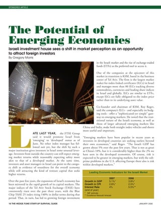 18 THE HEDGE FUND START-UP SURVIVAL GUIDE JANUARY 2008
LATE LAST YEAR, the FTSE Group
said it would promote Israel from
‘emerging’ to ‘developed’ status as of
June. No other index manager has fol-
lowed suit yet, but the shift by such a
major institution gives investors in Israel some unusual lever-
age. Investors from outside the country can still expect emerg-
ing market returns while reasonably expecting safety more
akin to that of a developed market. At the same time,
investors and asset managers in Israel can point to the catego-
ry shift as evidence of soundness for the overall economy
while still attracting the kind of venture capital that seeks
higher returns.
Over the past few years, the expansion of Israel’s economy has
been mirrored in the rapid growth of its capital markets. The
major indices of the Tel Aviv Stock Exchange (TASE) have
consistently risen over the past three years, with the Blue
Chip TASE 25 index rising 140% in dollar terms during that
period. That, in turn, has led to growing foreign investment
in the Israeli market and the rise of exchange-traded
funds (ETFs) as the preferred tool to access it.
One of the companies at the epicenter of this
market in transition is KSM, based in the business
center of Tel Aviv. The firm is the largest market
maker for index-linked certificates (ILCs) in Israel
and manages more than 80 ILCs tracking diverse
commodities, currencies and leading share indices
in Israel and globally. ILCs are similar to ETFs,
except ILCs are fully obligated to the index price
rather than to its underlying asset value.
Co-founder and chairman of KSM, Roy Regev,
said the company’s ILCs - and especially its hedg-
ing tools - offer a “sophisticated yet simple” gate-
way to emerging markets. He noted that the tran-
sitional nature of the Israeli economy, as well as
those of larger advanced emerging markets like
China and India, make both straight index vehicles and shorts
more useful and important.
“Emerging markets have been popular in recent years as
investors in developed countries are seeking outlets beyond
their own economies,” said Regev. “The Israeli GDP has
grown about 5% over the past few years. That is not as great
as China’s 10%, but it is considerably higher than the 2% we
have seen in the developed economies. Of course, risk is
expected to be greater in emerging markets, but with the sub-
prime problems in the U.S. affecting Europe there also is risk
within developed markets.”
SPONSORED ARTICLE
The Potential of
Emerging Economies
Israeli investment house sees a shift in market perception as an opportunity
to attract foreign investors
By Gregory Morris
Leading Economic Indicators for the Israeli Market
2007 2008
Growth in GDP 5.1%* 3.8%*
Growth in CPI 2.8%* 2.0%*
Interest Rate 4% 5.5%**
(end of year)
* IMF estimate
** Excellence Nessuah forecast
HF SurvivalGuide-laydown 1/3/08 12:57 PM Page 18
 