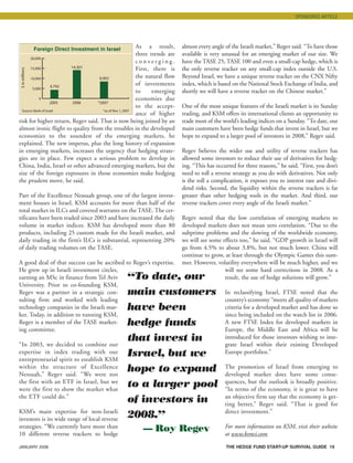 JANUARY 2008 THE HEDGE FUND START-UP SURVIVAL GUIDE 19
As a result,
three trends are
c o n v e r g i n g .
First, there is
the natural flow
of investments
to emerging
economies due
to the accept-
ance of higher
risk for higher return, Regev said. That is now being joined by an
almost ironic flight to quality from the troubles in the developed
economies to the soundest of the emerging markets, he
explained. The new impetus, plus the long history of expansion
in emerging markets, increases the urgency that hedging strate-
gies are in place. Few expect a serious problem to develop in
China, India, Israel or other advanced emerging markets, but the
size of the foreign exposures in those economies make hedging
the prudent move, he said.
Part of the Excellence Nessuah group, one of the largest invest-
ment houses in Israel, KSM accounts for more than half of the
total market in ILCs and covered warrants on the TASE. The cer-
tificates have been traded since 2003 and have increased the daily
volume in market indices. KSM has developed more than 80
products, including 25 custom made for the Israeli market, and
daily trading in the firm’s ILCs is substantial, representing 20%
of daily trading volumes on the TASE.
A good deal of that success can be ascribed to Regev’s expertise.
He grew up in Israeli investment circles,
earning an MSc in finance from Tel Aviv
University. Prior to co-founding KSM,
Regev was a partner in a strategic con-
sulting firm and worked with leading
technology companies in the Israeli mar-
ket. Today, in addition to running KSM,
Regev is a member of the TASE market-
ing committee.
“In 2003, we decided to combine our
expertise in index trading with our
entrepreneurial spirit to establish KSM
within the structure of Excellence
Nessuah,” Regev said. “We were not
the first with an ETF in Israel, but we
were the first to show the market what
the ETF could do.”
KSM’s main expertise for non-Israeli
investors is its wide range of local reverse
strategies. “We currently have more than
10 different reverse trackers to hedge
almost every angle of the Israeli market,” Regev said. “To have those
available is very unusual for an emerging market of our size. We
have the TASE 25, TASE 100 and even a small-cap hedge, which is
the only reverse tracker on any small-cap index outside the U.S.
Beyond Israel, we have a unique reverse tracker on the CNX Nifty
index, which is based on the National Stock Exchange of India, and
shortly we will have a reverse tracker on the Chinese market.”
One of the most unique features of the Israeli market is its Sunday
trading, and KSM offers its international clients an opportunity to
trade most of the world’s leading indices on a Sunday. “To date, our
main customers have been hedge funds that invest in Israel, but we
hope to expand to a larger pool of investors in 2008,” Regev said.
Regev believes the wider use and utility of reverse trackers has
allowed some investors to reduce their use of derivatives for hedg-
ing. “This has occurred for three reasons,” he said. “First, you don’t
need to roll a reverse strategy as you do with derivatives. Not only
is the roll a complication, it exposes you to interest rate and divi-
dend risks. Second, the liquidity within the reverse trackers is far
greater than other hedging tools in the market. And third, our
reverse trackers cover every angle of the Israeli market.”
Regev noted that the low correlation of emerging markets to
developed markets does not mean zero correlation. “Due to the
subprime problems and the slowing of the worldwide economy,
we will see some effects too,” he said. “GDP growth in Israel will
go from 4.5% to about 3.8%, but not much lower. China will
continue to grow, at least through the Olympic Games this sum-
mer. However, volatility everywhere will be much higher, and we
will see some hard corrections in 2008. As a
result, the use of hedge solutions will grow.”
In reclassifying Israel, FTSE noted that the
country’s economy “meets all quality of markets
criteria for a developed market and has done so
since being included on the watch list in 2006.
A new FTSE Index for developed markets in
Europe, the Middle East and Africa will be
introduced for those investors wishing to inte-
grate Israel within their existing Developed
Europe portfolios.”
The promotion of Israel from emerging to
developed market does have some conse-
quences, but the outlook is broadly positive.
“In terms of the economy, it is great to have
an objective firm say that the economy is get-
ting better,” Regev said. “That is good for
direct investment.”
For more information on KSM, visit their website
at www.ksmci.com.
“To date, our
main customers
have been
hedge funds
that invest in
Israel, but we
hope to expand
to a larger pool
of investors in
2008.”
— Roy Regev
SPONSORED ARTICLE
$inmillions
0
5,000
10,000
15,000
20,000
Foreign Direct Investment in Israel
2005 2006 *2007
Source:Bank of Israel *as of Nov 1,2007
4,792
14,301
8,902
HF SurvivalGuide-laydown 1/3/08 12:57 PM Page 19
 