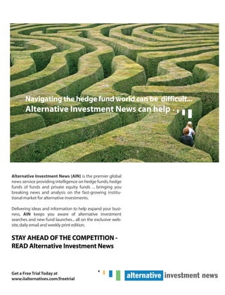 Navigating the hedge fund world can be difficult...
Alternative Investment News can help
Alternative Investment News (AIN) is the premier global
news service providing intelligence on hedge funds,hedge
funds of funds and private equity funds ... bringing you
breaking news and analysis on the fast-growing institu-
tional market for alternative investments.
Delivering ideas and information to help expand your busi-
ness, AIN keeps you aware of alternative investment
searches and new fund launches... all on the exclusive web-
site,daily email and weekly print edition.
STAY AHEAD OFTHE COMPETITION -
READ Alternative Investment News
Get a FreeTrialToday at
www.iialternatives.com/freetrial
HF SurvivalGuide-laydown 1/3/08 12:58 PM Page 22
 