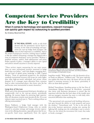 24 THE HEDGE FUND START-UP SURVIVAL GUIDE JANUARY 2008
IN THE REAL ESTATE world, an old cliché
dictates that the preeminent success factor is
location. In the realm of technology and oper-
ations for start-up hedge fund managers, the
issue of chief importance is credibility. And in
the minds of prospective investors, nothing injects credibili-
ty like the comfort of knowing a manager has aligned with a
team of competent third-party service providers. Without a
qualified attorney, auditor, fund administrator and prime
broker squarely in place, a manager’s ability to raise capital
and achieve smooth execution is severely impaired.
“These services require outsourcing for one main reason:
there are more institutional investors interested in hedge
funds than ever before,” said Colin Bugler, managing direc-
tor and head of global prime brokerage at RBC Capital
Markets. “From an operational perspective, the minimum
standards institutional investors will accept are vastly higher
than what high-net-worth individuals and private clients
demand. So if a manager wants allocation from a pension
fund or other institutional player, they better raise the bar
and become more institutional in nature themselves.”
Long Arm of the Law
While each of the aforementioned third-party disciplines are
unequivocally vital to the start-up process, procedurally
speaking, the journey begins by procuring legal expertise.
After all, document creation must precede all else. Or as one
industry expert succinctly put it, “You’re nothing without an
offering memorandum.”
Manoj Nadkarni, a hedge fund manager with the
Washington-based ChipInvestor Group, relies on outside
council to articulate strategy and manage investor expecta-
tions in his offering documents, especially given that his sec-
tor-specific fund strays significantly from the typical
long/short model. “With regards to risk, the dynamics of sec-
tor funds are different,” Nadkarni said. “The more explicitly
you explain this from the onset, the better off you are with
regard to retaining investors in the future, particularly if
there are draw-down periods.”
Michael Tannenbaum, founding partner at the law firm of
Tannenbaum Helpern Syracuse & Hirschtritt, concurred
that clarity with disclosure documents is critical. But his
experience tells him that the lion’s share of the trouble most
start-up managers encounter has more to with daily infra-
structural difficulties than anything else.
“The operational risk associated with building infrastruc-
ture goes beyond the ability to trade properly and assess
the markets,” Tannenbaum said. “It has to do with the
day-to-day business operations: paying rent, paying the
lighting bill, making sure the technology is up to scratch.
These are the below-the-investment-line issues that make
or break a manager.”
Competent Service Providers
Are the Key to Credibility
When it comes to technology and operations, nascent managers
can quickly gain respect by outsourcing to qualified providers
By Andrew Bloomenthal
From Left to Right: Michael Tannenbaum, founding partner at
Tannenbaum Helpern Syracuse & Hirschtritt, and Manoj Nadkarni,
fund manager at ChipInvestor Group
HF SurvivalGuide-laydown 1/3/08 12:58 PM Page 24
 