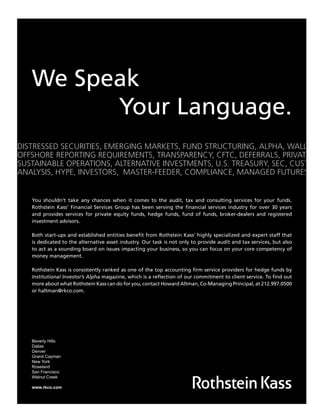 We Speak
Your Language.
DISTRESSED SECURITIES, EMERGING MARKETS, FUND STRUCTURING, ALPHA, WALL STRE
OFFSHORE REPORTING REQUIREMENTS, TRANSPARENCY, CFTC, DEFERRALS, PRIVATE EQU
SUSTAINABLE OPERATIONS, ALTERNATIVE INVESTMENTS, U.S. TREASURY, SEC, CUSTODY
ANALYSIS, HYPE, INVESTORS, MASTER-FEEDER, COMPLIANCE, MANAGED FUTURES, PER
You shouldn’t take any chances when it comes to the audit, tax and consulting services for your funds.
Rothstein Kass’ Financial Services Group has been serving the ﬁnancial services industry for over 30 years
and provides services for private equity funds, hedge funds, fund of funds, broker-dealers and registered
investment advisors.
Both start-ups and established entities beneﬁt from Rothstein Kass’ highly specialized and expert staff that
is dedicated to the alternative asset industry. Our task is not only to provide audit and tax services, but also
to act as a sounding board on issues impacting your business, so you can focus on your core competency of
money management.
Rothstein Kass is consistently ranked as one of the top accounting ﬁrm service providers for hedge funds by
Institutional Investor’s Alpha magazine, which is a reﬂection of our commitment to client service. To ﬁnd out
more about what Rothstein Kass can do for you, contact Howard Altman, Co-Managing Principal, at 212.997.0500
or haltman@rkco.com.
Beverly Hills
Dallas
Denver
Grand Cayman
New York
Roseland
San Francisco
Walnut Creek
www.rkco.com
HF SurvivalGuide-laydown 1/3/08 12:58 PM Page 28
 