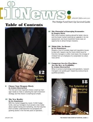 JANUARY 2008 • emii.com
The Hedge Fund Start-Up Survival Guide
JANUARY 2008 THE HEDGE FUND START-UP SURVIVAL GUIDE 3
6 Choose Your Weapons Wisely
By Andrew Bloomenthal
The first and most important choice a start-up man-
ager needs to make is selecting the right investment
strategy, but that choice is anything but simple.
12 The New Reality
By Eric Rosenbaum
With the market clogged by nearly 10,000 hedge
funds, start-up managers must accept a new reality
about capital raising and marketing, one that requires
them to better understand the true prospects for
growing assets in the first few years of operation.
18 The Potential of Emerging Economies
By Gregory Morris
With more investors looking abroad for better returns
and the Israeli market receiving an upgrade in its risk
assessment, one local investment house sees an
opportunity to attract foreign investors.
20 Think Like An Owner
By Eric Rosenbaum
Despite a host of complex legal and regulatory issues
to deal with, lawyers say the most critical issue for
first-time managers is often more basic: the change of
mindset from an employee of a corporation to a busi-
ness owner.
24 Competent Service Providers
Are the Key to Credibility
By Andrew Bloomenthal
When it comes to technology and operations, nascent
managers can quickly gain respect by outsourcing to
qualified providers.
The New
Reality
Table of Contents
12
18
The Potential of
Emerging
Economies
HF SurvivalGuide-laydown 1/3/08 12:54 PM Page 3
 