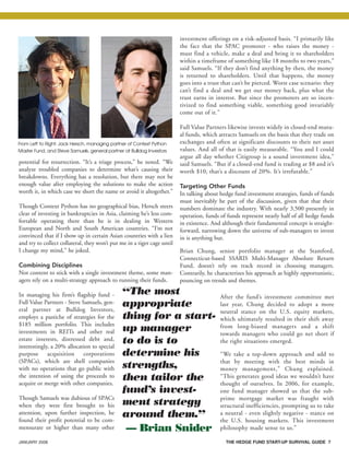 JANUARY 2008 THE HEDGE FUND START-UP SURVIVAL GUIDE 7
potential for resurrection. “It’s a triage process,” he noted. “We
analyze troubled companies to determine what’s causing their
breakdowns. Everything has a resolution, but there may not be
enough value after employing the solutions to make the action
worth it, in which case we short the name or avoid it altogether.”
Though Context Python has no geographical bias, Hersch steers
clear of investing in bankruptcies in Asia, claiming he’s less com-
fortable operating there than he is in dealing in Western
European and North and South American countries. “I’m not
convinced that if I show up in certain Asian countries with a lien
and try to collect collateral, they won’t put me in a tiger cage until
I change my mind,” he joked.
Combining Disciplines
Not content to stick with a single investment theme, some man-
agers rely on a multi-strategy approach to running their funds.
In managing his firm’s flagship fund -
Full Value Partners - Steve Samuels, gen-
eral partner at Bulldog Investors,
employs a pastiche of strategies for the
$185 million portfolio. This includes
investments in REITs and other real
estate interests, distressed debt and,
interestingly, a 20% allocation to special
purpose acquisition corporations
(SPACs), which are shell companies
with no operations that go public with
the intention of using the proceeds to
acquire or merge with other companies.
Though Samuels was dubious of SPACs
when they were first brought to his
attention, upon further inspection, he
found their profit potential to be com-
mensurate or higher than many other
investment offerings on a risk-adjusted basis. “I primarily like
the fact that the SPAC promoter - who raises the money -
must find a vehicle, make a deal and bring it to shareholders
within a timeframe of something like 18 months to two years,”
said Samuels. “If they don’t find anything by then, the money
is returned to shareholders. Until that happens, the money
goes into a trust that can’t be pierced. Worst case scenario: they
can’t find a deal and we get our money back, plus what the
trust earns in interest. But since the promoters are so incen-
tivized to find something viable, something good invariably
come out of it.”
Full Value Partners likewise invests widely in closed-end mutu-
al funds, which attracts Samuels on the basis that they trade on
exchanges and often at significant discounts to their net asset
values. And all of that is easily measurable. “You and I could
argue all day whether Citigroup is a sound investment idea,”
said Samuels. “But if a closed-end fund is trading at $8 and it’s
worth $10, that’s a discount of 20%. It’s irrefutable.”
Targeting Other Funds
In talking about hedge fund investment strategies, funds of funds
must inevitably be part of the discussion, given that that their
numbers dominate the industry. With nearly 3,500 presently in
operation, funds of funds represent nearly half of all hedge funds
in existence. And although their fundamental concept is straight-
forward, narrowing down the universe of sub-managers to invest
in is anything but.
Brian Chung, senior portfolio manager at the Stamford,
Connecticut-based SSARIS Multi-Manager Absolute Return
Fund, doesn’t rely on track record in choosing managers.
Contrarily, he characterizes his approach as highly opportunistic,
pouncing on trends and themes.
After the fund’s investment committee met
last year, Chung decided to adopt a more
neutral stance on the U.S. equity markets,
which ultimately resulted in their shift away
from long-biased managers and a shift
towards managers who could go net short if
the right situations emerged.
“We take a top-down approach and add to
that by meeting with the best minds in
money management,” Chung explained.
“This generates good ideas we wouldn’t have
thought of ourselves. In 2006, for example,
one fund manager showed us that the sub-
prime mortgage market was fraught with
structural inefficiencies, prompting us to take
a neutral - even slightly negative - stance on
the U.S. housing markets. This investment
philosophy made sense to us.”
“The most
appropriate
thing for a start-
up manager
to do is to
determine his
strengths,
then tailor the
fund’s invest-
ment strategy
around them.”
— Brian Snider
From Left to Right: Jack Hersch, managing partner of Context Python
Master Fund, and Steve Samuels, general partner at Bulldog Investors
HF SurvivalGuide-laydown 1/3/08 12:54 PM Page 7
 