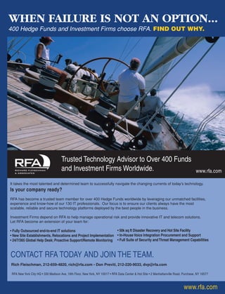 Rich Fleischman, 212-659-4820, rich@rfa.com • Don Previti, 212-220-9033, dvp@rfa.com
www.rfa.com
www.rfa.com
It takes the most talented and determined team to successfully navigate the changing currents of today’s technology.
Is your company ready?
RFA has become a trusted team member for over 400 Hedge Funds worldwide by leveraging our unmatched facilities,
experience and know-how of our 130 IT professionals. Our focus is to ensure our clients always have the most
scalable, reliable and secure technology platforms deployed by the best people in the business.
Investment Firms depend on RFA to help manage operational risk and provide innovative IT and telecom solutions.
Let RFA become an extension of your team for:
• Fully Outsourced end-to-end IT solutions
• New Site Establishments, Relocations and Project Implementation
• 24/7/365 Global Help Desk; Proactive Support/Remote Monitoring
Trusted Technology Advisor to Over 400 Funds
and Investment Firms Worldwide.
WHEN FAILURE IS NOT AN OPTION...
400 Hedge Funds and Investment Firms choose RFA. FIND OUT WHY.
• 50k sq ft Disaster Recovery and Hot Site Facility
• In-House Voice Integration Procurement and Support
• Full Suite of Security andThreat Management Capabilities
RFA New York City HQ • 330 Madison Ave, 19th Floor, New York, NY 10017 • RFA Data Center & Hot Site • 2 Manhattanville Road, Purchase, NY 10577
CONTACT RFA TODAY AND JOIN THE TEAM.
HF SurvivalGuide-laydown 1/3/08 12:55 PM Page 9
 
