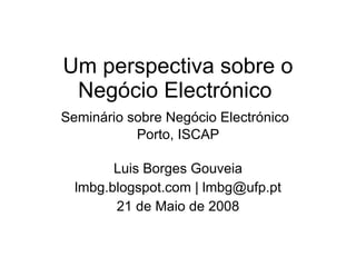 Um perspectiva sobre o Negócio Electrónico  Seminário sobre Negócio Electrónico   Porto, ISCAP Luis Borges Gouveia lmbg.blogspot.com | lmbg@ufp.pt 21 de Maio de 2008 
