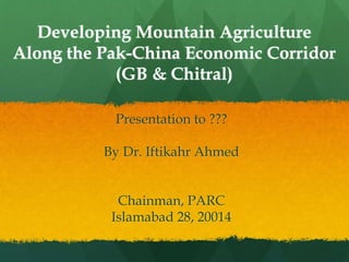 Developing Mountain Agriculture
Along the Pak-China Economic Corridor
(GB & Chitral)
Presentation to ???
By Dr. Iftikahr Ahmed
Chainman, PARC
Islamabad 28, 20014
 