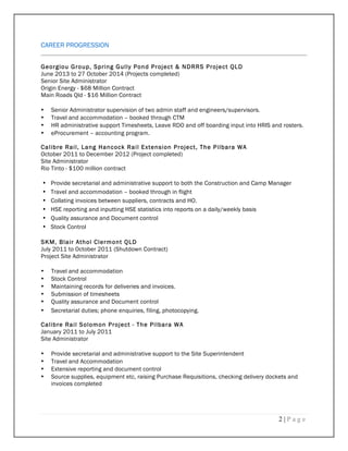 2 | P a g e
CAREER PROGRESSION
Georgiou Group, Spring Gully Pond Project & NDRRS Project QLD
June 2013 to 27 October 2014 (Projects completed)
Senior Site Administrator
Origin Energy - $68 Million Contract
Main Roads Qld - $16 Million Contract
• Senior Administrator supervision of two admin staff and engineers/supervisors.
• Travel and accommodation – booked through CTM
• HR administrative support Timesheets, Leave RDO and off boarding input into HRIS and rosters.
• eProcurement – accounting program.
Calibre Rail, Lang Hancock Rail Extension Project, The Pilbara WA
October 2011 to December 2012 (Project completed)
Site Administrator
Rio Tinto - $100 million contract
• Provide secretarial and administrative support to both the Construction and Camp Manager
• Travel and accommodation – booked through in flight
• Collating invoices between suppliers, contracts and HO.
• HSE reporting and inputting HSE statistics into reports on a daily/weekly basis
• Quality assurance and Document control
• Stock Control
SKM, Blair Athol Clermont QLD
July 2011 to October 2011 (Shutdown Contract)
Project Site Administrator
• Travel and accommodation
• Stock Control
• Maintaining records for deliveries and invoices.
• Submission of timesheets
• Quality assurance and Document control
• Secretarial duties; phone enquiries, filing, photocopying.
Calibre Rail Solomon Project - The Pilbara WA
January 2011 to July 2011
Site Administrator
• Provide secretarial and administrative support to the Site Superintendent
• Travel and Accommodation
• Extensive reporting and document control
• Source supplies, equipment etc, raising Purchase Requisitions, checking delivery dockets and
invoices completed
 