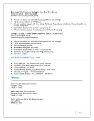 3 | P a g e
Complete Site Services, Nullagine Iron Ore Mine Camp
September 2010 – December 2010
Site Administrator (Project completed)
• Provide secretarial and administrative support to the Site Manager
• Travel, accommodation and PPE issue
• Source supplies, equipment etc, raising Purchase Requisitions, checking delivery dockets and
invoices completed
• Submission of documents to client i.e. dayworks etc
• HR administrative support Timesheets, Leave RDO and off boarding
Georgiou Group, Turner/Redmont/Cowra Camps, Perth Office
July 2009 to August 2010
Site Administrator (Project completed)
• Provide secretarial and administrative support to the Site Manager
• Travel, accommodation and PPE issue
• HR administrative support
• Handled incoming calls & queries
• Submission of documents to client i.e. dayworks etc
• Secretarial duties; phone enquiries, filing, photocopying.
• Document control
PROJECTS COMPLETED 2005 - 2009
• Broad Spectrum - Site Secretary -shutdown contract
• Macarthur Coal - Admin/Payroll-shutdown contract
• Transfield NSW – Site Admin
• Nomad Modular Building, Lady Annie Project – Site Admin
• Newcrest Mining Ltd. – Personal Assistant
• Transfield QLD, Brisbane Airport Rail Link – Site Admin
REFEREES
Jason Ponosh, Area Superintendent
Georgiou Group
0438 243 562
Kevin Malanaphy, Superintendent
Georgiou Group, Spring Gully Pond C
0434 333 158
Barrie McKinnon, Senior Site Superintendent
Karara Mine
0438 960 959
 