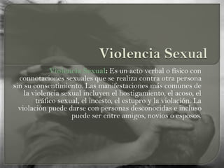 Violencia Sexual: Es un acto verbal o físico con
connotaciones sexuales que se realiza contra otra persona
sin su consentimiento. Las manifestaciones más comunes de
la violencia sexual incluyen el hostigamiento, el acoso, el
tráfico sexual, el incesto, el estupro y la violación. La
violación puede darse con personas desconocidas e incluso
puede ser entre amigos, novios o esposos.
 
