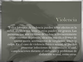 Todos los tipos de violencia pueden tener efectos en la
salud, algunos son leves y otros pueden ser graves. Las
personas que son víctimas de violencia frecuentemente
experimentan depresión, ideación suicida o deseos de
querer morir, sentimientos de vergüenza, miedo y
culpa. En el caso de violencia física o sexual, se pueden
presentar infecciones de transmisión sexual,
complicaciones durante el embarazo y problemas de
disfunción sexual, entre otras.
 