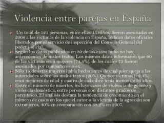 Un total de 121 personas, entre ellas 15 niños, fueron asesinadas en
2008 a las víctimas de la violencia en España, indican datos oficiales
liberados por el servicio de inspección del Consejo General del
poder judicial.
Según los datos publicados en 80 de los casos hubo no hay
antecedentes de malos tratos. Los mismos datos informaron que 90
de las víctimas eran mujeres (74,4%), de los cuales 75 fueron
asesinados por compañeros o ex.
Sólo 15 de estas mujeres había hecho antes de cualquier queja a las
autoridades sobre los malos tratos (20%). Quince víctimas (12,4%)
eran menores de edad y cuatro de cada diez tenía menos de 36 años.
Entre el número de muertes, incluye casos de violencia de género y
violencia doméstica, entre personas con distintos grados de
parentesco. El análisis destaca la tendencia de crecimiento en el
número de casos en los que el autor o la víctima de la agresión son
extranjeros, 40% en comparación con 38,2% en 2007.
 