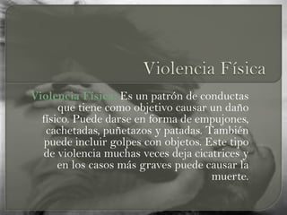 Violencia Física: Es un patrón de conductas
que tiene como objetivo causar un daño
físico. Puede darse en forma de empujones,
cachetadas, puñetazos y patadas. También
puede incluir golpes con objetos. Este tipo
de violencia muchas veces deja cicatrices y
en los casos más graves puede causar la
muerte.
 