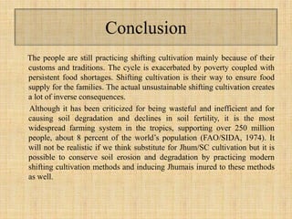 Conclusion
The people are still practicing shifting cultivation mainly because of their
customs and traditions. The cycle is exacerbated by poverty coupled with
persistent food shortages. Shifting cultivation is their way to ensure food
supply for the families. The actual unsustainable shifting cultivation creates
a lot of inverse consequences.
Although it has been criticized for being wasteful and inefficient and for
causing soil degradation and declines in soil fertility, it is the most
widespread farming system in the tropics, supporting over 250 million
people, about 8 percent of the world’s population (FAO/SIDA, 1974). It
will not be realistic if we think substitute for Jhum/SC cultivation but it is
possible to conserve soil erosion and degradation by practicing modern
shifting cultivation methods and inducing Jhumais inured to these methods
as well.
 