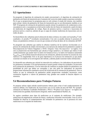CAPÍTULO 5 CONCLUSIONES Y RECOMENDACIONES
165
5.3 Aportaciones
Se programó el algoritmo de estimación de estado convencional y el algoritmo de estimación de
parámetros de líneas de transmisión por el aumento del vector de estado usando ecuaciones normales.
Por lo que se proporcionan los programas para no solo estimar el estado del sistema, sino también
para estimar valores de parámetros de líneas de transmisión que no son directamente medidos en un
SEP. El programa de estimación de parámetros puede estimar los parámetros de conductancia serie,
susceptancia serie y susceptancia en derivación (sobre dos) de líneas de transmisión a partir de datos
de mediciones de magnitudes de voltaje, flujos de potencia (activa y reactiva) e inyecciones de
potencia (activa y reactiva), además de que es capaz de simular mediciones de inyecciones cero en
nodos de paso.
Se desarrollaron dos subrutinas para la detección de datos erróneos, los cuales son la prueba 𝜒2
(chi-
cuadrada) y la prueba 𝑟 𝑁
(residuales normalizados). Con esto se pueden detectar la presencia de
líneas con parámetros erróneos en caso de que existan en la base de datos de los elementos del SEP.
Se programó una subrutina que analiza la robustez numérica de las matrices involucradas en el
proceso de estimación de estado convencional y en el proceso de estimación de parámetros usando la
Descomposición de Valores Singulares o SVD (“Singular Value Decomposition” en inglés). Con
esto se proporciona una herramienta que calcula el rango numérico y un número que indica el mal
condicionamiento que puede tener la matriz de Ganancia 𝐺(𝑥) y la matriz de Ganancia aumentada
𝐺 𝑎𝑢𝑚(𝑥 𝑎𝑢𝑚) de la última iteración del proceso de estimación, además de mostrar la cercanía de estas
matrices a la singularidad. Esto es de gran importancia en el proceso de estimación ya que puede
ocasionar un retardo en la convergencia del método y además puede ocasionar malas estimaciones.
Se desarrolló una subrutina que calcula los intervalos de confianza y los indicadores de precisión de
los parámetros estimados. Con esta herramienta el usuario puede evaluar los resultados y la precisión
de la estimación de parámetros. Con los intervalos de confianza se pueden definir los parámetros con
posibilidad de error que deben ser corregidos y por otra parte los indicadores de precisión
proporcionan información cuantitativa acerca de la precisión de la estimación de parámetros. Esto se
realiza ya que la estimación de parámetros puede proporcionar resultados incorrectos como
resistencias negativas o valores de parámetros muy grandes aun cuando la función objetivo se
minimiza.
5.4 Recomendaciones para Trabajos Futuros
Se propone utilizar algún método numéricamente robusto para evitar el mal condicionamiento de
matrices debido a las mediciones de inyecciones cero en los nodos de paso del SEP. Por ejemplo:
estimación de Mínimos Cuadrados Ponderados o WLS (“Weighted Least Squares” en inglés) con
restricciones de igualdad, factorización ortogonal, matriz aumentada de Hachtel, etc.
Se sugiere considerar otros tipos de mediciones en el conjunto de mediciones. Por ejemplo:
mediciones de magnitud de corriente de líneas y mediciones fasoriales sincronizadas. Esto es con la
finalidad de observar el comportamiento del estimador de parámetros con la presencia de estas
mediciones en el conjunto de mediciones.
 