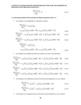 CAPÍTULO 3 ESTIMACIÓN DE PARÁMETROS DE LÍNEAS DE TRANSMISIÓN EN
SISTEMAS ELÉCTRICOS DE POTENCIA
60
( )
0
k
p aum
ksh
pq
V x
b



(3-25)
Las derivadas parciales de las ecuaciones de flujos de potencia activa son:
 Con respecto a las magnitudes de voltaje de los nodos:
   
2
2
cos si
(
n
) k
pq p
k k k k k k
pq
k
pq aum k
pqk
qp q p q pq qp q p
p
k k
pq pq q
a V g
a a V g a a V
P
b
x
V
   




  (3-26)
   cos
( )
sin
k
pq aum k k
pq
k k k k k k
pq p qp p q pq p qp ppqk
q
q
P x
V
a V a g a V a b   

  

(3-27)
   cos
( )
sin
k
qp aum k k
pq
k k k k k k
qp q pq q p qp q pq qpqk
p
p
P x
V
a V a g a V a b   

  

(3-28)
   
2
2
cos s
(
in
)
qp
k k k k k k
qp
k
qp aum k k
q pqk
q
k k
pq pqpq p q p qp pq p q p
a g
a a V g
P x
a a
V
b
V
V   




  (3-29)
 Con respecto a los ángulos de fase de los nodos (sin contar el de referencia):
   sin cos
( )k
pq aum k k k k
pq p
k k k k k k
pq p qp q q pq pq pk
p
p qp q qa V a V g a V a V b
P x
 

   



(3-30)
   sin
( )
cos
k
pq aum k k k k
p
k k k
q q pq qk
q
k k k
pq p qp q p pq p qp q p
P x
a V a V g a V a V b  

  



(3-31)
   sin
( )
cos
k
qp aum k k
p
k k k k k k k k
qp q pq p q p qp q pq p pq pqk
p
q
P
a V a V
x
g a V a V b  

  



(3-32)
   sin cos
( ) k k k k k k k k
qp q pq p q
k
qp aum k k
pq pqk p qp q pq p q
q
pa V a V g a V V
x
a b
P


  

 

(3-33)
 Con respecto a la conductancia serie de las líneas cuyos parámetros se van a estimar:
 
22
os
(
c
) k k k k
p pq
k
pq aum k
pq pk
p
p qp q
q
qa V a V V
P x
g
a  

 

(3-34)
 
22
os
(
c
) k k k k
q
k
qp aum k
qp qp q ppq qk
pq
pa V a V a V
P x
g


 

(3-35)
 Con respecto a la susceptancia serie de las líneas cuyos parámetros se van a estimar:
 
