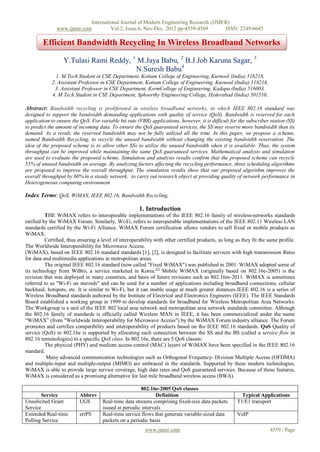 International Journal of Modern Engineering Research (IJMER)
               www.ijmer.com         Vol.2, Issue.6, Nov-Dec. 2012 pp-4559-4569       ISSN: 2249-6645

        Efficient Bandwidth Recycling In Wireless Broadband Networks

                  Y.Tulasi Rami Reddy, 1 M.Jaya Babu, 2 B.J.Job Karuna Sagar, 3
                                        N.Suresh Babu4
              1. M.Tech Student in CSE Department, Kottam College of Engineering, Kurnool (India) 518218,
            2. Assistant Professor in CSE Department, Kottam College of Engineering, Kurnool (India) 518218,
             3. Assistant Professor in CSE Department, KsrmCollege of Engineering, Kadapa (India) 516003,
            4. M.Tech Student in CSE Department, Sphoorthy Engineering College, Hyderabad (India) 501510,

Abstract: Bandwidth recycling is proliferated in wireless broadband networks, in which IEEE 802.16 standard was
designed to support the bandwidth demanding applications with quality of service (QoS). Bandwidth is reserved for each
application to ensure the QoS. For variable bit rate (VBR) applications, however, it is difficult for the subscriber station (SS)
to predict the amount of incoming data. To ensure the QoS guaranteed services, the SS may reserve more bandwidth than its
demand. As a result, the reserved bandwidth may not be fully utilized all the time. In this paper, we propose a scheme,
named Bandwidth Recycling, to recycle the unused bandwidth without changing the existing bandwidth reservation. The
idea of the proposed scheme is to allow other SSs to utilize the unused bandwidth when it is available. Thus, the system
throughput can be improved while maintaining the same QoS guaranteed services. Mathematical analysis and simulation
are used to evaluate the proposed scheme. Simulation and analysis results confirm that the proposed scheme can recycle
55% of unused bandwidth on average. By analyzing factors affecting the recycling performance, three scheduling algorithms
are proposed to improve the overall throughput. The simulation results show that our proposed algorithm improves the
overall throughput by 60% in a steady network. to carry out research object at providing quality of network performance in
Heterogeneous computing environment

Index Terms: QoS, WiMAX, IEEE 802.16, Bandwidth Recycling,

                                                       1. Introduction
          THE WiMAX refers to interoperable implementations of the IEEE 802.16 family of wireless-networks standards
ratified by the WiMAX Forum. Similarly, Wi-Fi, refers to interoperable implementations of the IEEE 802.11 Wireless LAN
standards certified by the Wi-Fi Alliance. WiMAX Forum certification allows vendors to sell fixed or mobile products as
WiMAX.
          Certified, thus ensuring a level of interoperability with other certified products, as long as they fit the same profile.
The Worldwide Interoperability for Microwave Access.
(WiMAX), based on IEEE 802.16 standard standards [1], [2], is designed to facilitate services with high transmission Rates
for data and multimedia applications in metropolitan areas.
          The original IEEE 802.16 standard (now called "Fixed WiMAX") was published in 2001. WiMAX adopted some of
its technology from WiBro, a service marketed in Korea.[3] Mobile WiMAX (originally based on 802.16e-2005) is the
revision that was deployed in many countries, and basis of future revisions such as 802.16m-2011. WiMAX is sometimes
referred to as "Wi-Fi on steroids" and can be used for a number of applications including broadband connections, cellular
backhaul, hotspots, etc. It is similar to Wi-Fi, but it can enable usage at much greater distances.IEEE 802.16 is a series of
Wireless Broadband standards authored by the Institute of Electrical and Electronics Engineers (IEEE). The IEEE Standards
Board established a working group in 1999 to develop standards for broadband for Wireless Metropolitan Area Networks.
The Workgroup is a unit of the IEEE 802 local area network and metropolitan area network standards committee. Although
the 802.16 family of standards is officially called Wireless MAN in IEEE, it has been commercialized under the name
“WiMAX” (from "Worldwide Interoperability for Microwave Access") by the WiMAX Forum industry alliance. The Forum
promotes and certifies compatibility and interoperability of products based on the IEEE 802.16 standards. QoS Quality of
service (QoS) in 802.16e is supported by allocating each connection between the SS and the BS (called a service flow in
802.16 terminologies) to a specific QoS class. In 802.16e, there are 5 QoS classes:
          The physical (PHY) and medium access control (MAC) layers of WiMAX have been specified in the IEEE 802.16
standard.
          Many advanced communication technologies such as Orthogonal Frequency- Division Multiple Access (OFDMA)
and multiple-input and multiple-output (MIMO) are embraced in the standards. Supported by these modern technologies,
WiMAX is able to provide large service coverage, high data rates and QoS guaranteed services. Because of these features,
WiMAX is considered as a promising alternative for last mile broadband wireless access (BWA).

                                                       802.16e-2005 QoS classes
       Service            Abbrev                               Definition                               Typical Applications
Unsolicited Grant         UGS        Real-time data streams comprising fixed-size data packets        T1/E1 transport
Service                              issued at periodic intervals
Extended Real-time        ertPS      Real-time service flows that generate variable-sized data        VoIP
Polling Service                      packets on a periodic basis
                                                          www.ijmer.com                                               4559 | Page
 