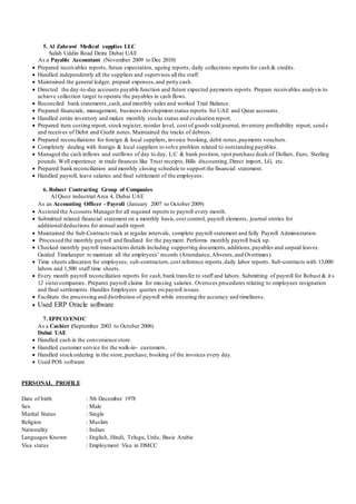 5. Al Zahrawi Medical supplies LLC
Salah Uddin Road Deira Dubai UAE
As a Payable Accountant (November 2009 to Dec 2010)
 Prepared receivables reports, future expectation, ageing reports, daily collections reports for cash & credits.
 Handled independently all the suppliers and supervises all the staff.
 Maintained the general ledger, prepaid expenses,and petty cash.
 Directed the day-to-day accounts payable function and future expected payments reports. Prepare receivables analysis to
achieve collection target to operate the payables in cash flows.
 Reconciled bank statements,cash,and monthly sales and worked Trial Balance.
 Prepared financials, management, business development status reports.for UAE and Qatar accounts.
 Handled entire inventory and makes monthly stocks status and evaluation report.
 Prepared item costing report, stock register, reorder level, cost of goods sold journal, inventory profitability report, send s
and receives of Debit and Credit notes. Maintained the tracks of debtors.
 Prepared reconciliations for foreign & local suppliers, invoice booking, debit notes,payments vouchers.
 Completely dealing with foreign & local suppliers to solve problem related to outstanding payables.
 Managed the cash inflows and outflows of day to day, L/C & bank position, spot purchase deals of Dollars, Euro, Sterling
pounds.Well experience in trade finances like Trust receipts, Bills discounting,Direct import, LG, etc.
 Prepared bank reconciliation and monthly closing schedule to support the financial statement.
 Handled payroll, leave salaries and final settlement of the employees.
6. Robust Contracting Group of Companies
Al Quoz industrial Area 4, Dubai UAE
As an Accounting Officer - Payroll (January 2007 to October 2009)
 Assisted the Accounts Managerfor all required reports to payroll every month.
 Submitted related financial statement on a monthly basis,cost control, payroll elements, journal entries for
additional/deductions for annual audit report.
 Maintained the Sub-Contracts track at regular intervals, complete payroll statement and fully Payroll Administration.
 Processed the monthly payroll and finalized for the payment. Performs monthly payroll back up.
 Checked monthly payroll transactions details including supporting documents,additions,payables and unpaid leaves.
Guided Timekeeper to maintain all the employees’ records (Attendance,Absents,and Overtimes).
 Time sheets allocation for employees, sub-contractors,cost reference reports,daily labor reports. Sub-contracts with 13,000
labors and 1,500 staff time sheets.
 Every month payroll reconciliation reports for cash,bank transfer to staff and labors. Submitting of payroll for Robust & it s
12 sistercompanies. Prepares payroll claims for missing salaries. Oversees procedures relating to employees resignation
and final settlements. Handles Employees queries on payroll issues.
 Facilitate the processing and distribution of payroll while ensuring the accuracy and timeliness.
 Used ERP Oracle software
7. EPPCO/ENOC
As a Cashier (September 2003 to October 2006)
Dubai UAE
 Handled cash in the convenience store.
 Handled customer service for the walk-in- customers.
 Handled stockordering in the store,purchase, booking of the invoices every day.
 Used POS software
PERSONAL PROFILE
Date of birth : 5th December 1978
Sex : Male
Marital Status : Single
Religion : Muslim
Nationality : Indian
Languages Known : English, Hindi, Telugu, Urdu, Basic Arabic
Visa status : Employment Visa in DMCC
 