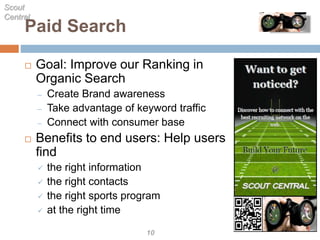 Paid Search
 Goal: Improve our Ranking in
Organic Search
– Create Brand awareness
– Take advantage of keyword traffic
– Connect with consumer base
 Benefits to end users: Help users
find
 the right information
 the right contacts
 the right sports program
 at the right time
Scout
Central
10
 