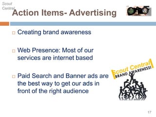 Action Items- Advertising
 Creating brand awareness
 Web Presence: Most of our
services are internet based
 Paid Search and Banner ads are
the best way to get our ads in
front of the right audience
Scout
Central
17
 