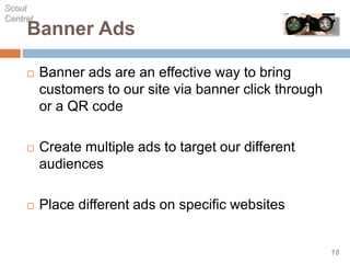 Banner Ads
 Banner ads are an effective way to bring
customers to our site via banner click through
or a QR code
 Create multiple ads to target our different
audiences
 Place different ads on specific websites
Scout
Central
18
 