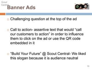  Challenging question at the top of the ad
 Call to action- assertive text that would “call
our customers to action” in order to influence
them to click on the ad or use the QR code
embedded in it
 “Build Your Future” @ Scout Central- We liked
this slogan because it is audience neutral
Banner Ads
Scout
Central
19
 