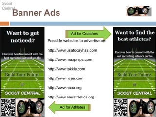Banner Ads
Scout
Central
Ad for Coaches
Ad for Athletes
Possible websites to advertise on:
http://www.usatodayhss.com
http://www.maxpreps.com
http://www.takkle.com
http://www.ncaa.com
http://www.ncaa.org
http://www.aauathletics.org
 