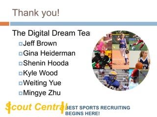 Thank you!
The Digital Dream Team:
Jeff Brown
Gina Heiderman
Shenin Hooda
Kyle Wood
Weiting Yue
Mingye Zhu
BEST SPORTS RECRUITING
BEGINS HERE!
Scout Central
 