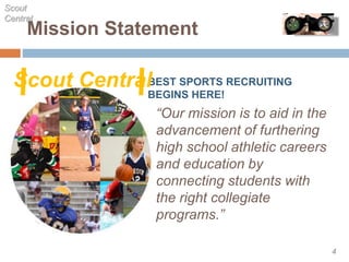 Mission Statement
“Our mission is to aid in the
advancement of furthering
high school athletic careers
and education by
connecting students with
the right collegiate
programs.”
Scout
Central
4
BEST SPORTS RECRUITING
BEGINS HERE!
Scout Central
 