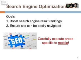 Search Engine Optimization
Goals
1. Boost search engine result rankings
2. Ensure site can be easily navigated
Scout
Central
6
Carefully execute areas
specific to mobile!
 
