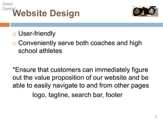 Website Design
 User-friendly
 Conveniently serve both coaches and high
school athletes
*Ensure that customers can immediately figure
out the value proposition of our website and be
able to easily navigate to and from other pages
logo, tagline, search bar, footer
Scout
Central
7
 