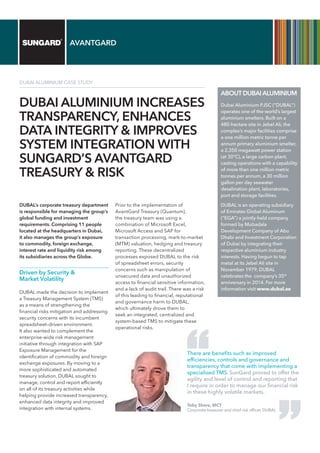 AVANTGARD
DUBAI ALUMINIUM CASE STUDY
DUBAI ALUMINIUM INCREASES
TRANSPARENCY, ENHANCES
DATA INTEGRITY & IMPROVES
SYSTEM INTEGRATION WITH
SUNGARD’S AVANTGARD
TREASURY & RISK
DUBAL’s corporate treasury department
is responsible for managing the group’s
global funding and investment
requirements. Comprising 11 people
located at the headquarters in Dubai,
it also manages the group’s exposure
to commodity, foreign exchange,
interest rate and liquidity risk among
its subsidiaries across the Globe.
Driven by Security &
Market Volatility
DUBAL made the decision to implement
a Treasury Management System (TMS)
as a means of strengthening the
financial risks mitigation and addressing
security concerns with its incumbent
spreadsheet–driven environment.
It also wanted to complement the
enterprise-wide risk management
initiative through integration with SAP
Exposure Management for the
identification of commodity and foreign
exchange exposures. By moving to a
more sophisticated and automated
treasury solution, DUBAL sought to
manage, control and report efficiently
on all of its treasury activities while
helping provide increased transparency,
enhanced data integrity and improved
integration with internal systems.
Prior to the implementation of
AvantGard Treasury (Quantum),
the treasury team was using a
combination of Microsoft Excel,
Microsoft Access and SAP for
transaction processing, mark-to-market
(MTM) valuation, hedging and treasury
reporting. These decentralized
processes exposed DUBAL to the risk
of spreadsheet errors, security
concerns such as manipulation of
unsecured data and unauthorized
access to financial sensitive information,
and a lack of audit trail. There was a risk
of this leading to financial, reputational
and governance harm to DUBAL,
which ultimately drove them to
seek an integrated, centralized and
system‑based TMS to mitigate these
operational risks.
ABOUTDUBAI ALUMINIUM
Dubai Aluminium PJSC (“DUBAL”)
operates one of the world’s largest
aluminium smelters. Built on a
480-hectare site in Jebel Ali, the
complex’s major facilities comprise
a one million metric tonne per
annum primary aluminium smelter,
a 2,350 megawatt power station
(at 30°C), a large carbon plant,
casting operations with a capability
of more than one million metric
tonnes per annum, a 30 million
gallon per day seawater
desalination plant, laboratories,
port and storage facilities.
DUBAL is an operating subsidiary
of Emirates Global Aluminum
(“EGA”) a jointly-held company
formed by Mubadala
Development Company of Abu
Dhabi and Investment Corporation
of Dubai by integrating their
respective aluminium industry
interests. Having begun to tap
metal at its Jebel Ali site in
November 1979, DUBAL
celebrates the company’s 35th
anniversary in 2014. For more
information visit www.dubal.ae
There are benefits such as improved
efficiencies, controls and governance and
transparency that come with implementing a
specialised TMS. SunGard proved to offer the
agility and level of control and reporting that
I require in order to manage our financial risk
in these highly volatile markets.
Toby Shore, MCT
Corporate treasurer and chief risk officer, DUBAL
 