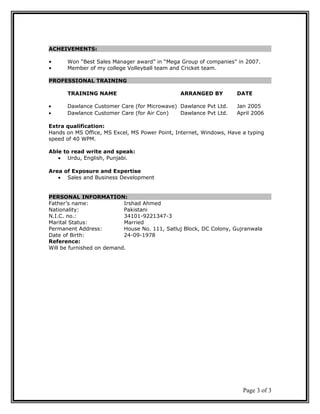 ACHEIVEMENTS:
• Won “Best Sales Manager award” in “Mega Group of companies” in 2007.
• Member of my college Volleyball team and Cricket team.
PROFESSIONAL TRAINING
TRAINING NAME ARRANGED BY DATE
• Dawlance Customer Care (for Microwave) Dawlance Pvt Ltd. Jan 2005
• Dawlance Customer Care (for Air Con) Dawlance Pvt Ltd. April 2006
Extra qualification:
Hands on MS Office, MS Excel, MS Power Point, Internet, Windows, Have a typing
speed of 40 WPM.
Able to read write and speak:
• Urdu, English, Punjabi.
Area of Exposure and Expertise
• Sales and Business Development
PERSONAL INFORMATION:
Father’s name: Irshad Ahmed
Nationality: Pakistani
N.I.C. no.: 34101-9221347-3
Marital Status: Married
Permanent Address: House No. 111, Satluj Block, DC Colony, Gujranwala
Date of Birth: 24-09-1978
Reference:
Will be furnished on demand.
Page 3 of 3
 
