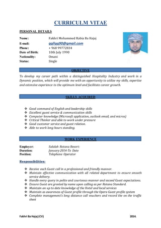 CURRICULM VITAE 
PERSONAL DETAILS 
Name: Fakhri Mohammed Rabia Ba Hajaj 
E-mail: qqllqq90@gmail.com 
Phone: + 968 99772834 
Date of Birth: 10th July 1990 
Nationality: Omani 
Status: Single 
OBJECTIVE 
To develop my career path within a distinguished Hospitality Industry and work in a 
Dynamic position, which will provide me with an opportunity to utilize my skills, expertise 
and extensive experience to the optimum level and facilitate career growth. 
SKILLS ACQUIRED 
 Good command of English and leadership skills 
 Excellent guest service & communication skills 
 Computer knowledge (Microsoft application, outlook email, and micros) 
 Critical Thinker and able to work under pressure 
 Good customer service and guest relation. 
 Able to work long hours standing. 
WORK EXPERIENCE 
Employer: Salalah Rotana Resort: 
Duration: January 2014-To Date 
Position: Telephone Operator 
Responsibilities: 
 Receive each Guest call in a professional and friendly manner. 
 Maintain effective communication with all related department to ensure smooth 
service delivery. 
 Handle every query in polite and courteous manner and exceed Guest expectations. 
 Ensure Guest are greeted by name upon calling as per Rotana Standard. 
 Maintain an up to date knowledge of the Hotel and local services 
 Maintain as awareness of Guest profile through the Opera Guest profile system 
 Complete management’s long distance call vouchers and record the on the traffic 
sheet 
Fakhri Ba Hajaj (CV) 2014. 
 