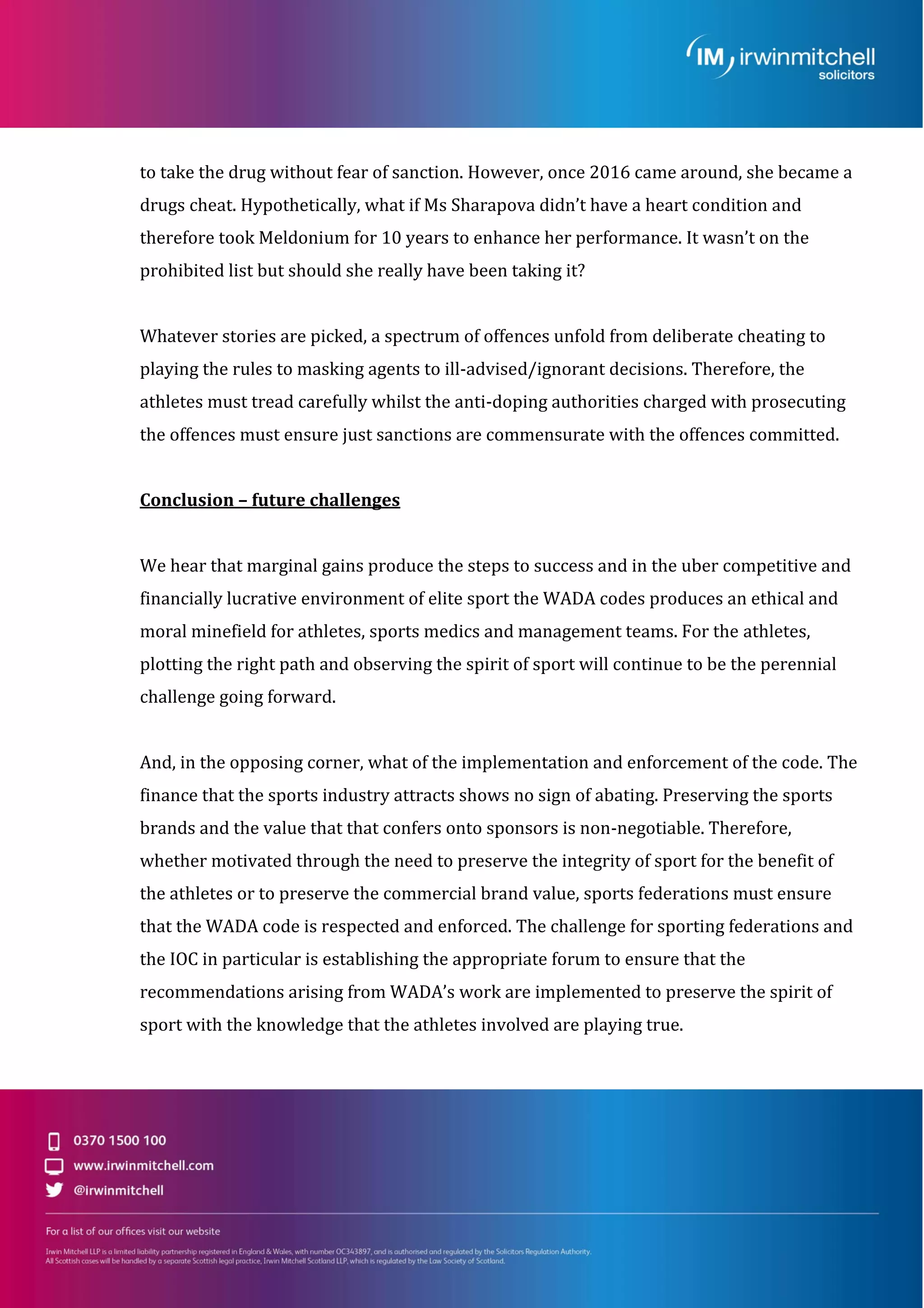 to take the drug without fear of sanction. However, once 2016 came around, she became a
drugs cheat. Hypothetically, what if Ms Sharapova didn’t have a heart condition and
therefore took Meldonium for 10 years to enhance her performance. It wasn’t on the
prohibited list but should she really have been taking it?
Whatever stories are picked, a spectrum of offences unfold from deliberate cheating to
playing the rules to masking agents to ill-advised/ignorant decisions. Therefore, the
athletes must tread carefully whilst the anti-doping authorities charged with prosecuting
the offences must ensure just sanctions are commensurate with the offences committed.
Conclusion – future challenges
We hear that marginal gains produce the steps to success and in the uber competitive and
financially lucrative environment of elite sport the WADA codes produces an ethical and
moral minefield for athletes, sports medics and management teams. For the athletes,
plotting the right path and observing the spirit of sport will continue to be the perennial
challenge going forward.
And, in the opposing corner, what of the implementation and enforcement of the code. The
finance that the sports industry attracts shows no sign of abating. Preserving the sports
brands and the value that that confers onto sponsors is non-negotiable. Therefore,
whether motivated through the need to preserve the integrity of sport for the benefit of
the athletes or to preserve the commercial brand value, sports federations must ensure
that the WADA code is respected and enforced. The challenge for sporting federations and
the IOC in particular is establishing the appropriate forum to ensure that the
recommendations arising from WADA’s work are implemented to preserve the spirit of
sport with the knowledge that the athletes involved are playing true.
 