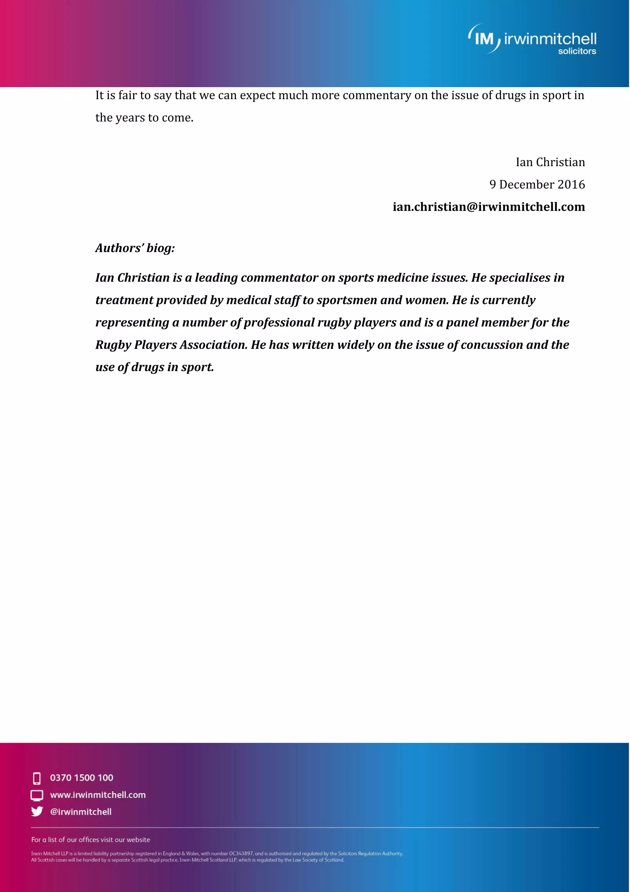It is fair to say that we can expect much more commentary on the issue of drugs in sport in
the years to come.
Ian Christian
9 December 2016
ian.christian@irwinmitchell.com
Authors’ biog:
Ian Christian is a leading commentator on sports medicine issues. He specialises in
treatment provided by medical staff to sportsmen and women. He is currently
representing a number of professional rugby players and is a panel member for the
Rugby Players Association. He has written widely on the issue of concussion and the
use of drugs in sport.
 