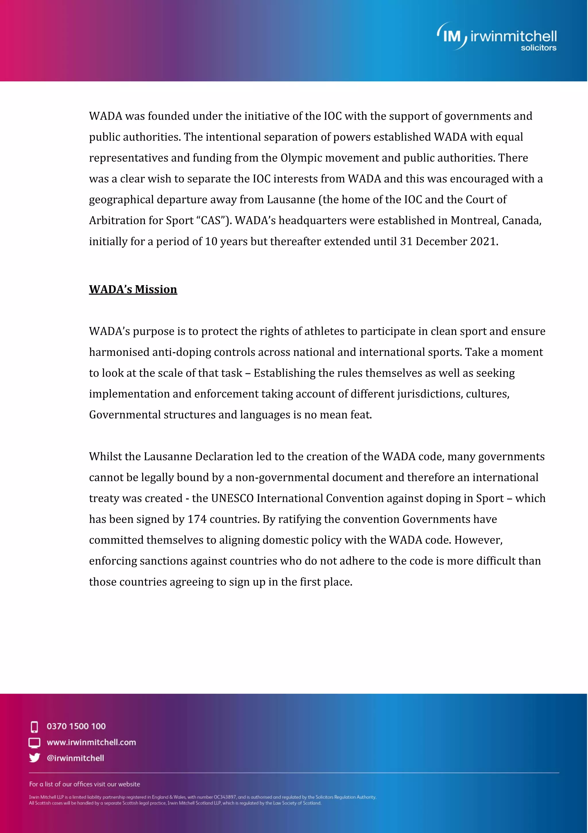 WADA was founded under the initiative of the IOC with the support of governments and
public authorities. The intentional separation of powers established WADA with equal
representatives and funding from the Olympic movement and public authorities. There
was a clear wish to separate the IOC interests from WADA and this was encouraged with a
geographical departure away from Lausanne (the home of the IOC and the Court of
Arbitration for Sport “CAS”). WADA’s headquarters were established in Montreal, Canada,
initially for a period of 10 years but thereafter extended until 31 December 2021.
WADA’s Mission
WADA’s purpose is to protect the rights of athletes to participate in clean sport and ensure
harmonised anti-doping controls across national and international sports. Take a moment
to look at the scale of that task – Establishing the rules themselves as well as seeking
implementation and enforcement taking account of different jurisdictions, cultures,
Governmental structures and languages is no mean feat.
Whilst the Lausanne Declaration led to the creation of the WADA code, many governments
cannot be legally bound by a non-governmental document and therefore an international
treaty was created - the UNESCO International Convention against doping in Sport – which
has been signed by 174 countries. By ratifying the convention Governments have
committed themselves to aligning domestic policy with the WADA code. However,
enforcing sanctions against countries who do not adhere to the code is more difficult than
those countries agreeing to sign up in the first place.
 
