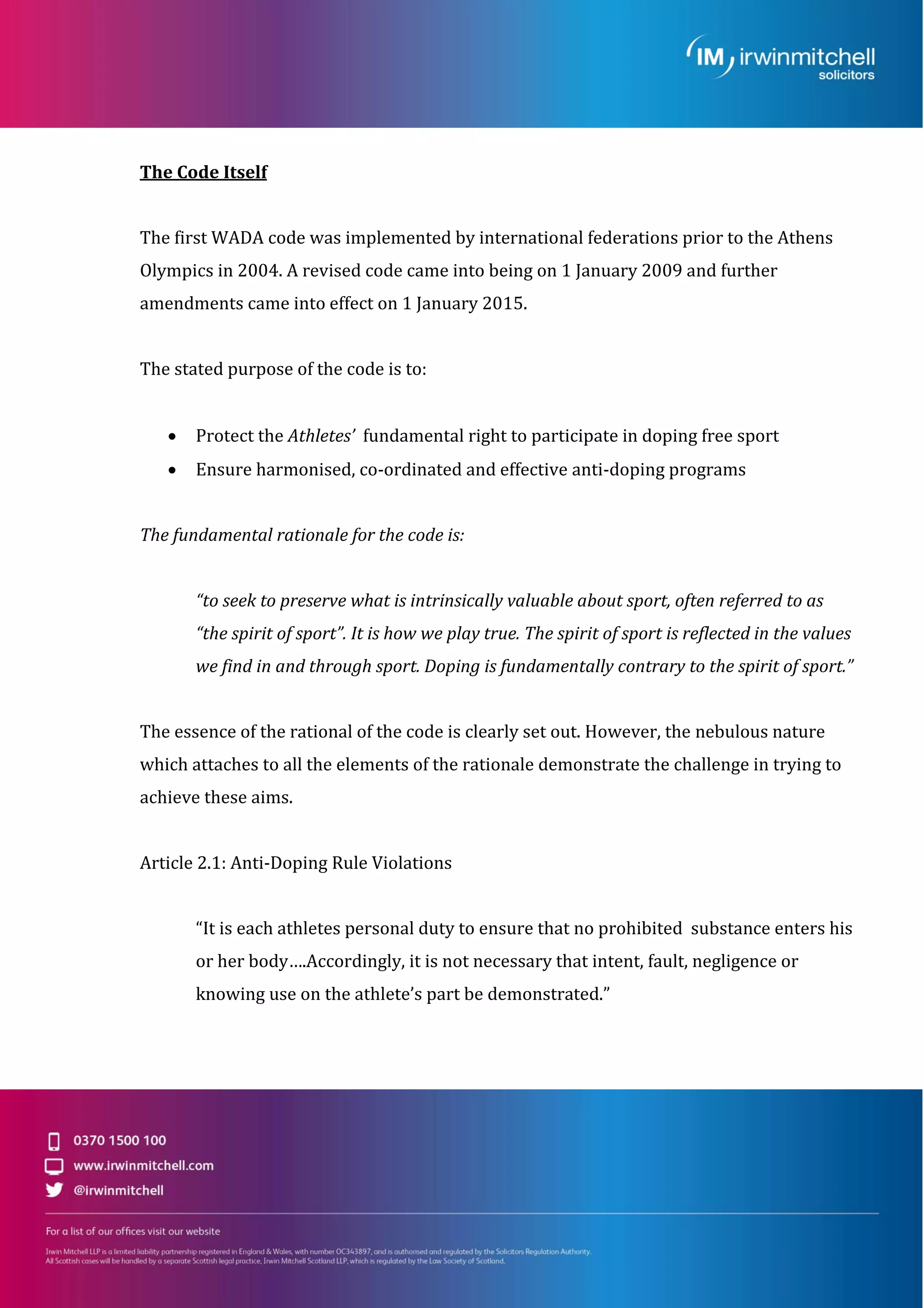 The Code Itself
The first WADA code was implemented by international federations prior to the Athens
Olympics in 2004. A revised code came into being on 1 January 2009 and further
amendments came into effect on 1 January 2015.
The stated purpose of the code is to:
 Protect the Athletes’ fundamental right to participate in doping free sport
 Ensure harmonised, co-ordinated and effective anti-doping programs
The fundamental rationale for the code is:
“to seek to preserve what is intrinsically valuable about sport, often referred to as
“the spirit of sport”. It is how we play true. The spirit of sport is reflected in the values
we find in and through sport. Doping is fundamentally contrary to the spirit of sport.”
The essence of the rational of the code is clearly set out. However, the nebulous nature
which attaches to all the elements of the rationale demonstrate the challenge in trying to
achieve these aims.
Article 2.1: Anti-Doping Rule Violations
“It is each athletes personal duty to ensure that no prohibited substance enters his
or her body….Accordingly, it is not necessary that intent, fault, negligence or
knowing use on the athlete’s part be demonstrated.”
 