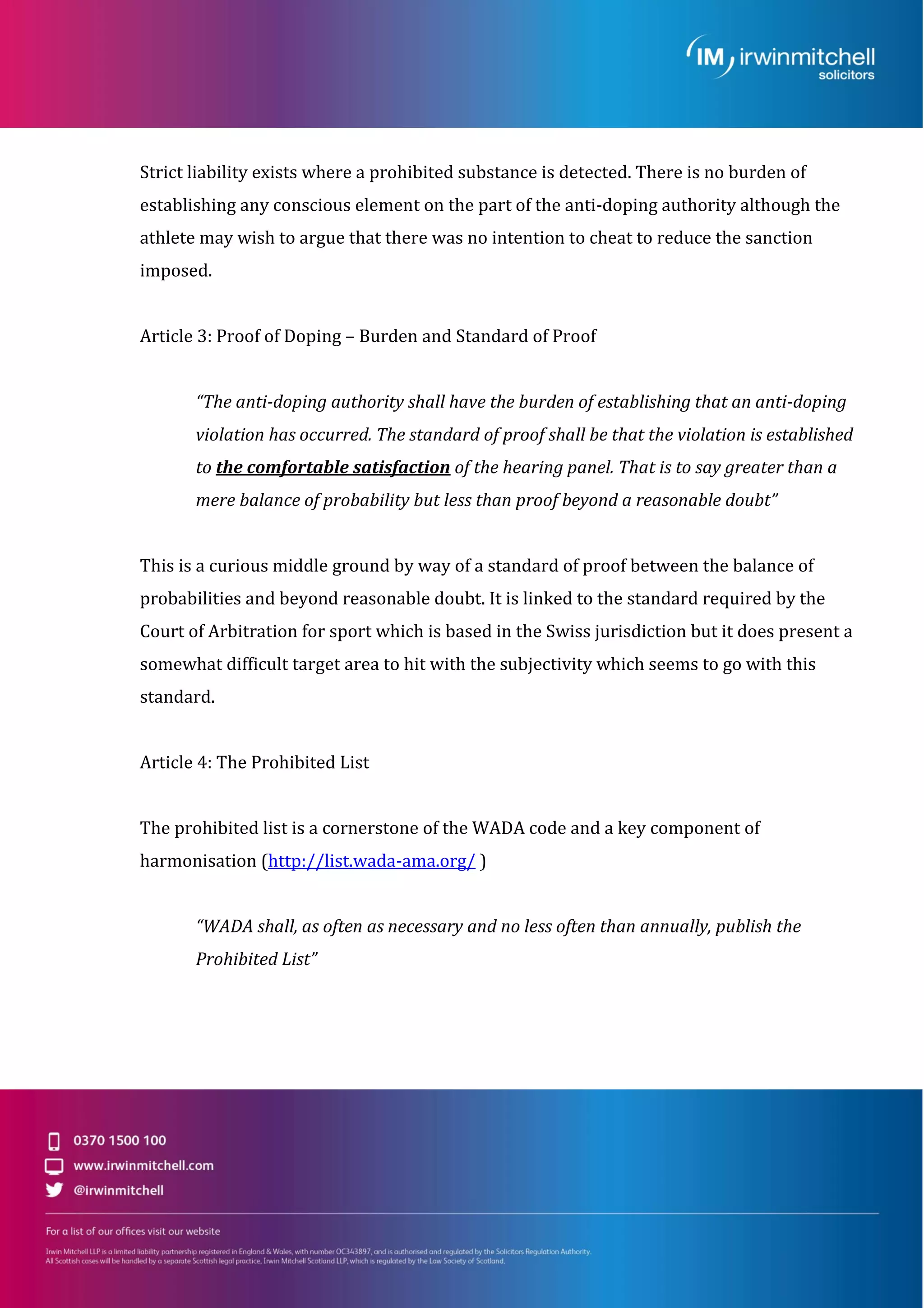 Strict liability exists where a prohibited substance is detected. There is no burden of
establishing any conscious element on the part of the anti-doping authority although the
athlete may wish to argue that there was no intention to cheat to reduce the sanction
imposed.
Article 3: Proof of Doping – Burden and Standard of Proof
“The anti-doping authority shall have the burden of establishing that an anti-doping
violation has occurred. The standard of proof shall be that the violation is established
to the comfortable satisfaction of the hearing panel. That is to say greater than a
mere balance of probability but less than proof beyond a reasonable doubt”
This is a curious middle ground by way of a standard of proof between the balance of
probabilities and beyond reasonable doubt. It is linked to the standard required by the
Court of Arbitration for sport which is based in the Swiss jurisdiction but it does present a
somewhat difficult target area to hit with the subjectivity which seems to go with this
standard.
Article 4: The Prohibited List
The prohibited list is a cornerstone of the WADA code and a key component of
harmonisation (http://list.wada-ama.org/ )
“WADA shall, as often as necessary and no less often than annually, publish the
Prohibited List”
 