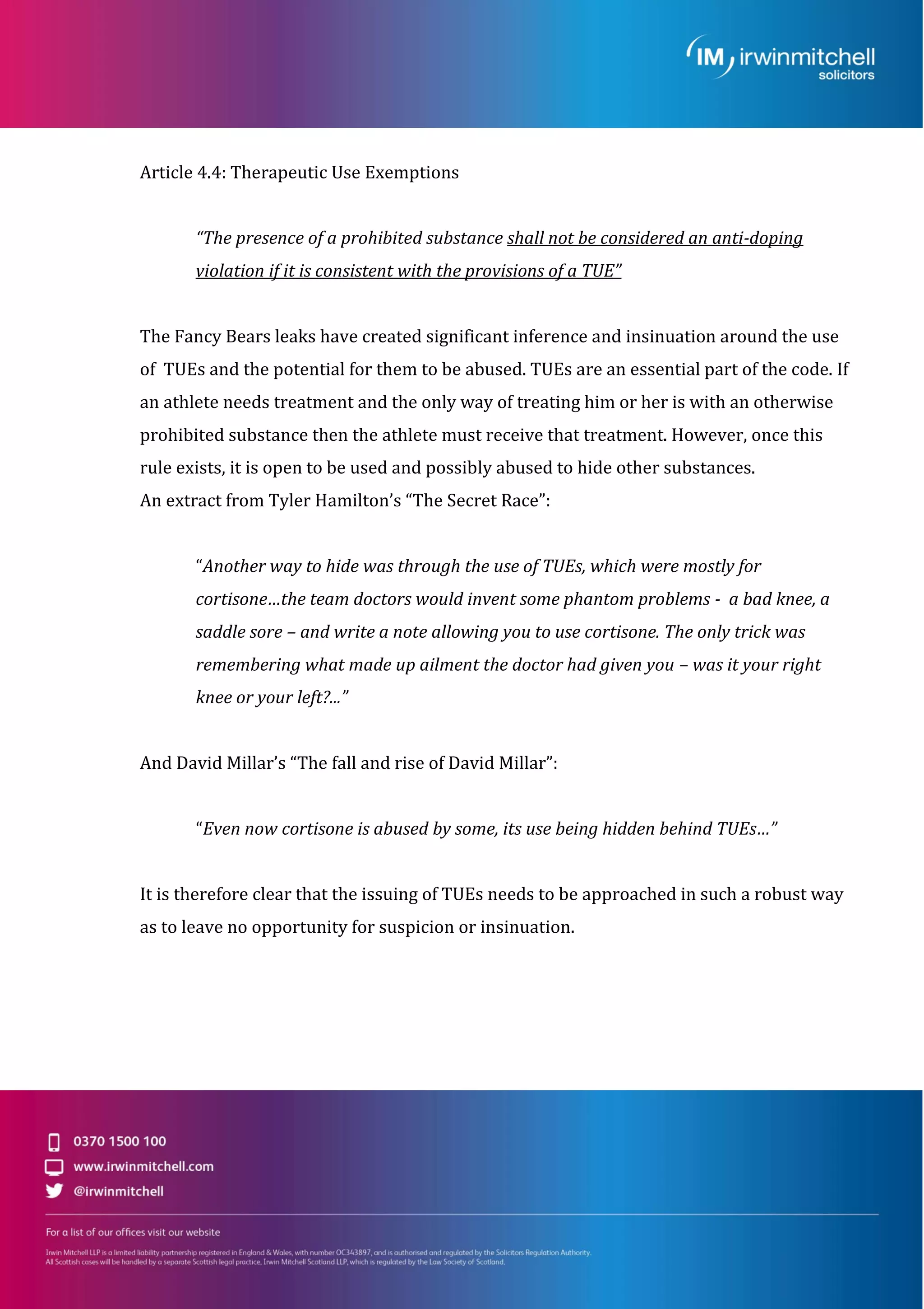 Article 4.4: Therapeutic Use Exemptions
“The presence of a prohibited substance shall not be considered an anti-doping
violation if it is consistent with the provisions of a TUE”
The Fancy Bears leaks have created significant inference and insinuation around the use
of TUEs and the potential for them to be abused. TUEs are an essential part of the code. If
an athlete needs treatment and the only way of treating him or her is with an otherwise
prohibited substance then the athlete must receive that treatment. However, once this
rule exists, it is open to be used and possibly abused to hide other substances.
An extract from Tyler Hamilton’s “The Secret Race”:
“Another way to hide was through the use of TUEs, which were mostly for
cortisone…the team doctors would invent some phantom problems - a bad knee, a
saddle sore – and write a note allowing you to use cortisone. The only trick was
remembering what made up ailment the doctor had given you – was it your right
knee or your left?...”
And David Millar’s “The fall and rise of David Millar”:
“Even now cortisone is abused by some, its use being hidden behind TUEs…”
It is therefore clear that the issuing of TUEs needs to be approached in such a robust way
as to leave no opportunity for suspicion or insinuation.
 