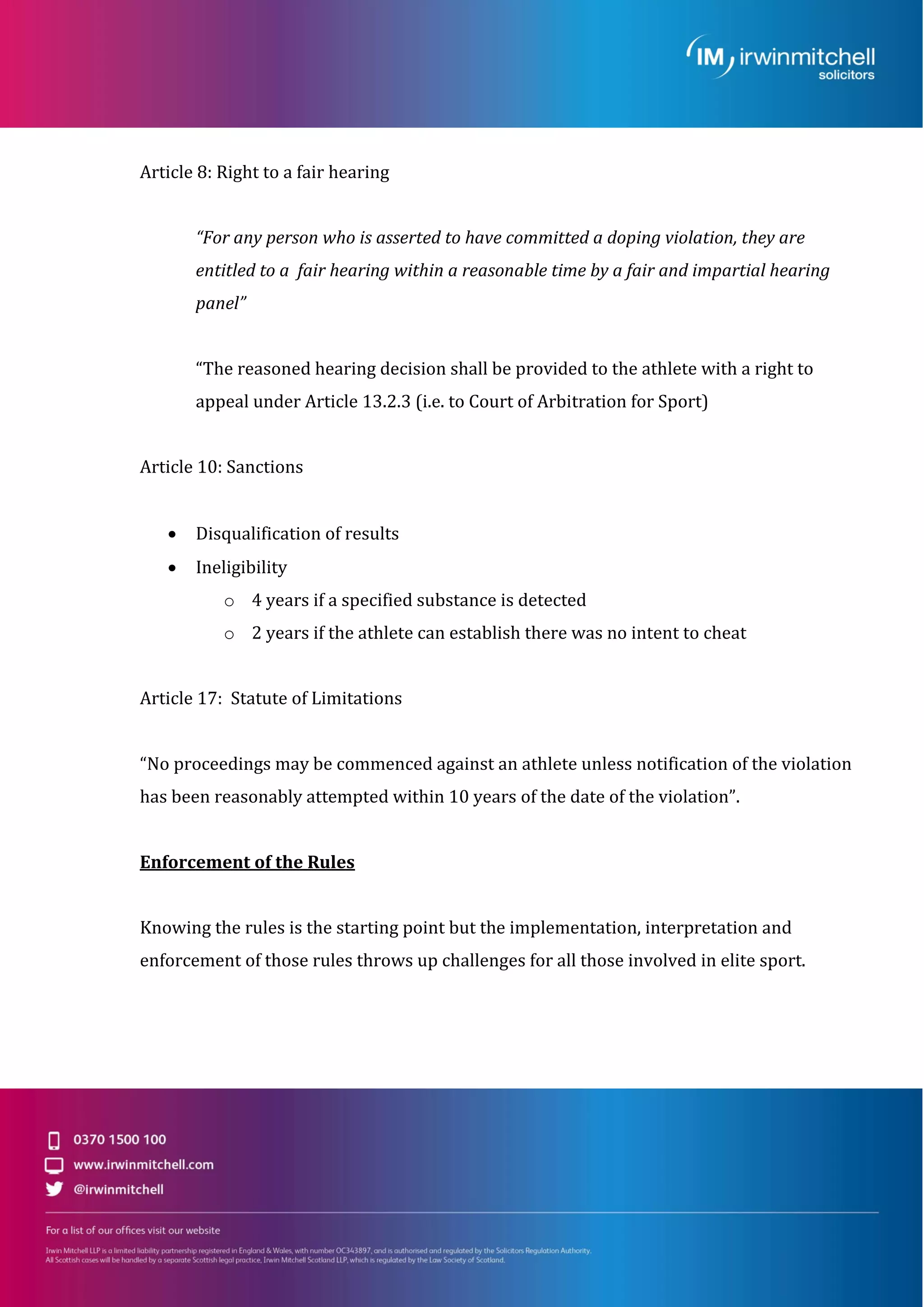 Article 8: Right to a fair hearing
“For any person who is asserted to have committed a doping violation, they are
entitled to a fair hearing within a reasonable time by a fair and impartial hearing
panel”
“The reasoned hearing decision shall be provided to the athlete with a right to
appeal under Article 13.2.3 (i.e. to Court of Arbitration for Sport)
Article 10: Sanctions
 Disqualification of results
 Ineligibility
o 4 years if a specified substance is detected
o 2 years if the athlete can establish there was no intent to cheat
Article 17: Statute of Limitations
“No proceedings may be commenced against an athlete unless notification of the violation
has been reasonably attempted within 10 years of the date of the violation”.
Enforcement of the Rules
Knowing the rules is the starting point but the implementation, interpretation and
enforcement of those rules throws up challenges for all those involved in elite sport.
 