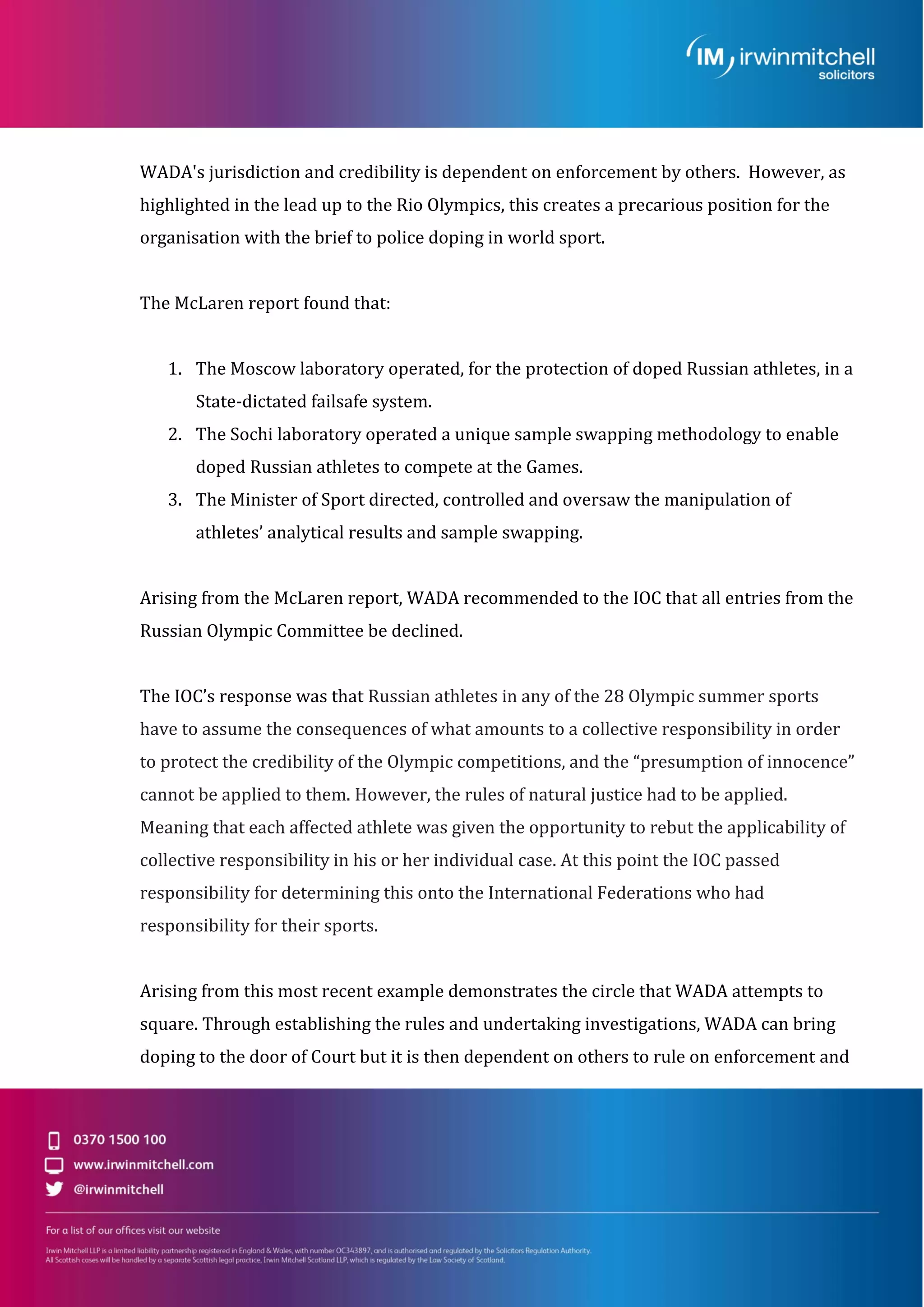 WADA's jurisdiction and credibility is dependent on enforcement by others. However, as
highlighted in the lead up to the Rio Olympics, this creates a precarious position for the
organisation with the brief to police doping in world sport.
The McLaren report found that:
1. The Moscow laboratory operated, for the protection of doped Russian athletes, in a
State-dictated failsafe system.
2. The Sochi laboratory operated a unique sample swapping methodology to enable
doped Russian athletes to compete at the Games.
3. The Minister of Sport directed, controlled and oversaw the manipulation of
athletes’ analytical results and sample swapping.
Arising from the McLaren report, WADA recommended to the IOC that all entries from the
Russian Olympic Committee be declined.
The IOC’s response was that Russian athletes in any of the 28 Olympic summer sports
have to assume the consequences of what amounts to a collective responsibility in order
to protect the credibility of the Olympic competitions, and the “presumption of innocence”
cannot be applied to them. However, the rules of natural justice had to be applied.
Meaning that each affected athlete was given the opportunity to rebut the applicability of
collective responsibility in his or her individual case. At this point the IOC passed
responsibility for determining this onto the International Federations who had
responsibility for their sports.
Arising from this most recent example demonstrates the circle that WADA attempts to
square. Through establishing the rules and undertaking investigations, WADA can bring
doping to the door of Court but it is then dependent on others to rule on enforcement and
 