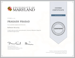 EDUCA
T
ION FOR EVE
R
YONE
CO
U
R
S
E
C E R T I F
I
C
A
TE
COURSE
CERTIFICATE
OCTOBER 12, 2015
PRAKASH PRASAD
Software Security
a 6 week online non-credit course authorized by University of Maryland, College Park
and offered through Coursera
has successfully completed with distinction
Professor Michael Hicks
Department of Computer Science
and the Maryland Cybersecurity Center (MC2)
University of Maryland, College Park
Verify at coursera.org/verify/YJ24E7YP5X
Coursera has confirmed the identity of this individual and
their participation in the course.
 