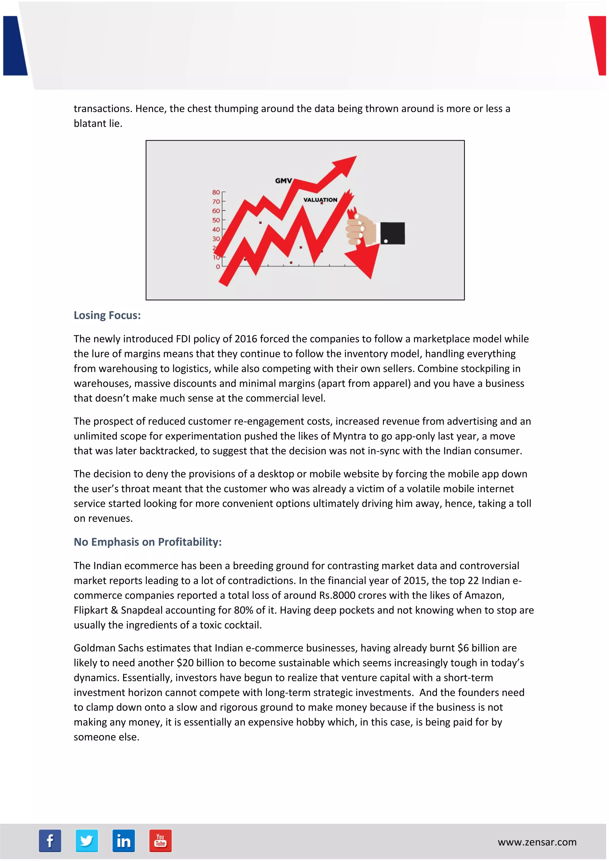 www.zensar.com
transactions. Hence, the chest thumping around the data being thrown around is more or less a
blatant lie.
Losing Focus:
The newly introduced FDI policy of 2016 forced the companies to follow a marketplace model while
the lure of margins means that they continue to follow the inventory model, handling everything
from warehousing to logistics, while also competing with their own sellers. Combine stockpiling in
warehouses, massive discounts and minimal margins (apart from apparel) and you have a business
that doesn’t make much sense at the commercial level.
The prospect of reduced customer re-engagement costs, increased revenue from advertising and an
unlimited scope for experimentation pushed the likes of Myntra to go app-only last year, a move
that was later backtracked, to suggest that the decision was not in-sync with the Indian consumer.
The decision to deny the provisions of a desktop or mobile website by forcing the mobile app down
the user’s throat meant that the customer who was already a victim of a volatile mobile internet
service started looking for more convenient options ultimately driving him away, hence, taking a toll
on revenues.
No Emphasis on Profitability:
The Indian ecommerce has been a breeding ground for contrasting market data and controversial
market reports leading to a lot of contradictions. In the financial year of 2015, the top 22 Indian e-
commerce companies reported a total loss of around Rs.8000 crores with the likes of Amazon,
Flipkart & Snapdeal accounting for 80% of it. Having deep pockets and not knowing when to stop are
usually the ingredients of a toxic cocktail.
Goldman Sachs estimates that Indian e-commerce businesses, having already burnt $6 billion are
likely to need another $20 billion to become sustainable which seems increasingly tough in today’s
dynamics. Essentially, investors have begun to realize that venture capital with a short-term
investment horizon cannot compete with long-term strategic investments. And the founders need
to clamp down onto a slow and rigorous ground to make money because if the business is not
making any money, it is essentially an expensive hobby which, in this case, is being paid for by
someone else.
 