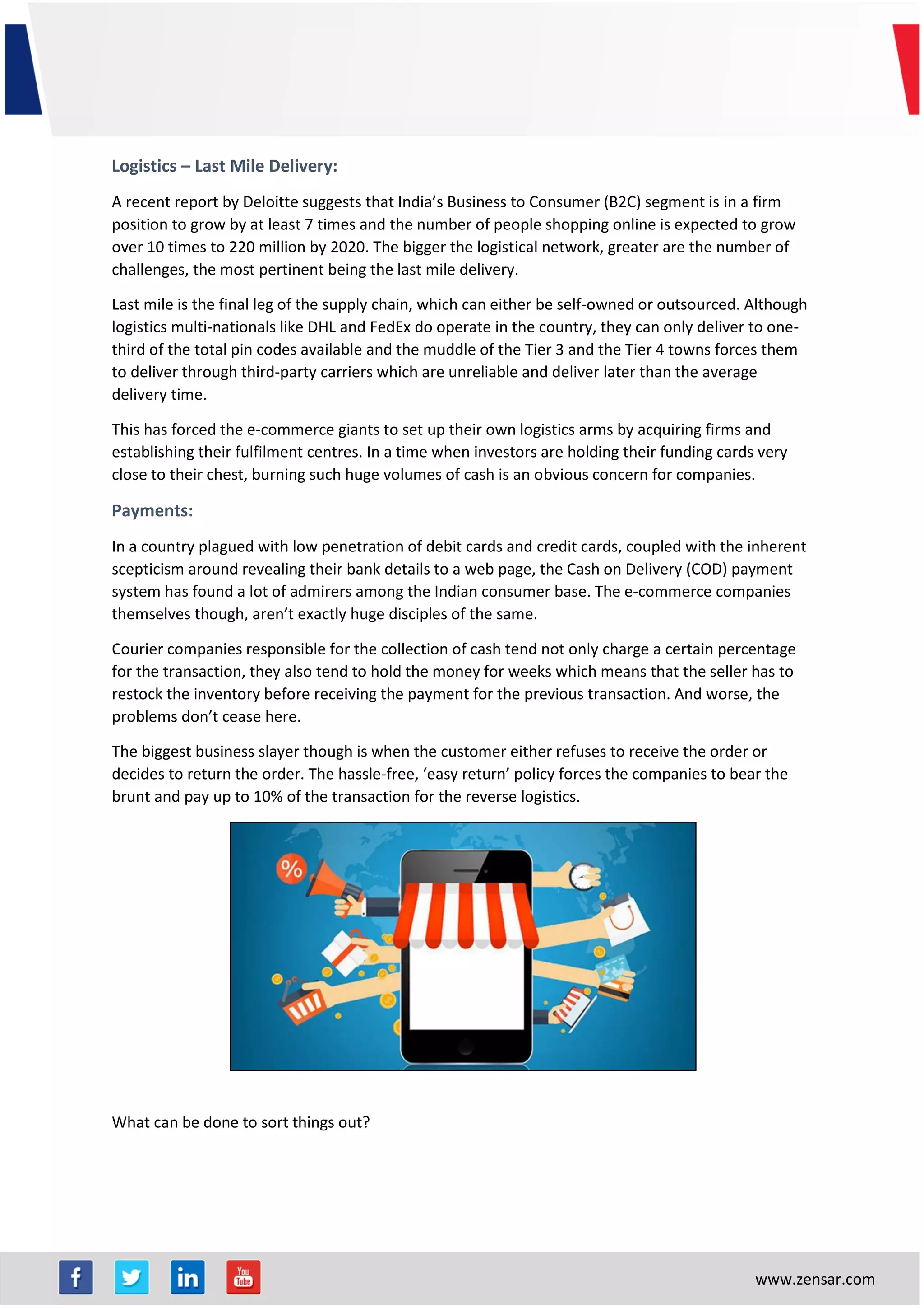 www.zensar.com
Logistics – Last Mile Delivery:
A recent report by Deloitte suggests that India’s Business to Consumer (B2C) segment is in a firm
position to grow by at least 7 times and the number of people shopping online is expected to grow
over 10 times to 220 million by 2020. The bigger the logistical network, greater are the number of
challenges, the most pertinent being the last mile delivery.
Last mile is the final leg of the supply chain, which can either be self-owned or outsourced. Although
logistics multi-nationals like DHL and FedEx do operate in the country, they can only deliver to one-
third of the total pin codes available and the muddle of the Tier 3 and the Tier 4 towns forces them
to deliver through third-party carriers which are unreliable and deliver later than the average
delivery time.
This has forced the e-commerce giants to set up their own logistics arms by acquiring firms and
establishing their fulfilment centres. In a time when investors are holding their funding cards very
close to their chest, burning such huge volumes of cash is an obvious concern for companies.
Payments:
In a country plagued with low penetration of debit cards and credit cards, coupled with the inherent
scepticism around revealing their bank details to a web page, the Cash on Delivery (COD) payment
system has found a lot of admirers among the Indian consumer base. The e-commerce companies
themselves though, aren’t exactly huge disciples of the same.
Courier companies responsible for the collection of cash tend not only charge a certain percentage
for the transaction, they also tend to hold the money for weeks which means that the seller has to
restock the inventory before receiving the payment for the previous transaction. And worse, the
problems don’t cease here.
The biggest business slayer though is when the customer either refuses to receive the order or
decides to return the order. The hassle-free, ‘easy return’ policy forces the companies to bear the
brunt and pay up to 10% of the transaction for the reverse logistics.
What can be done to sort things out?
 
