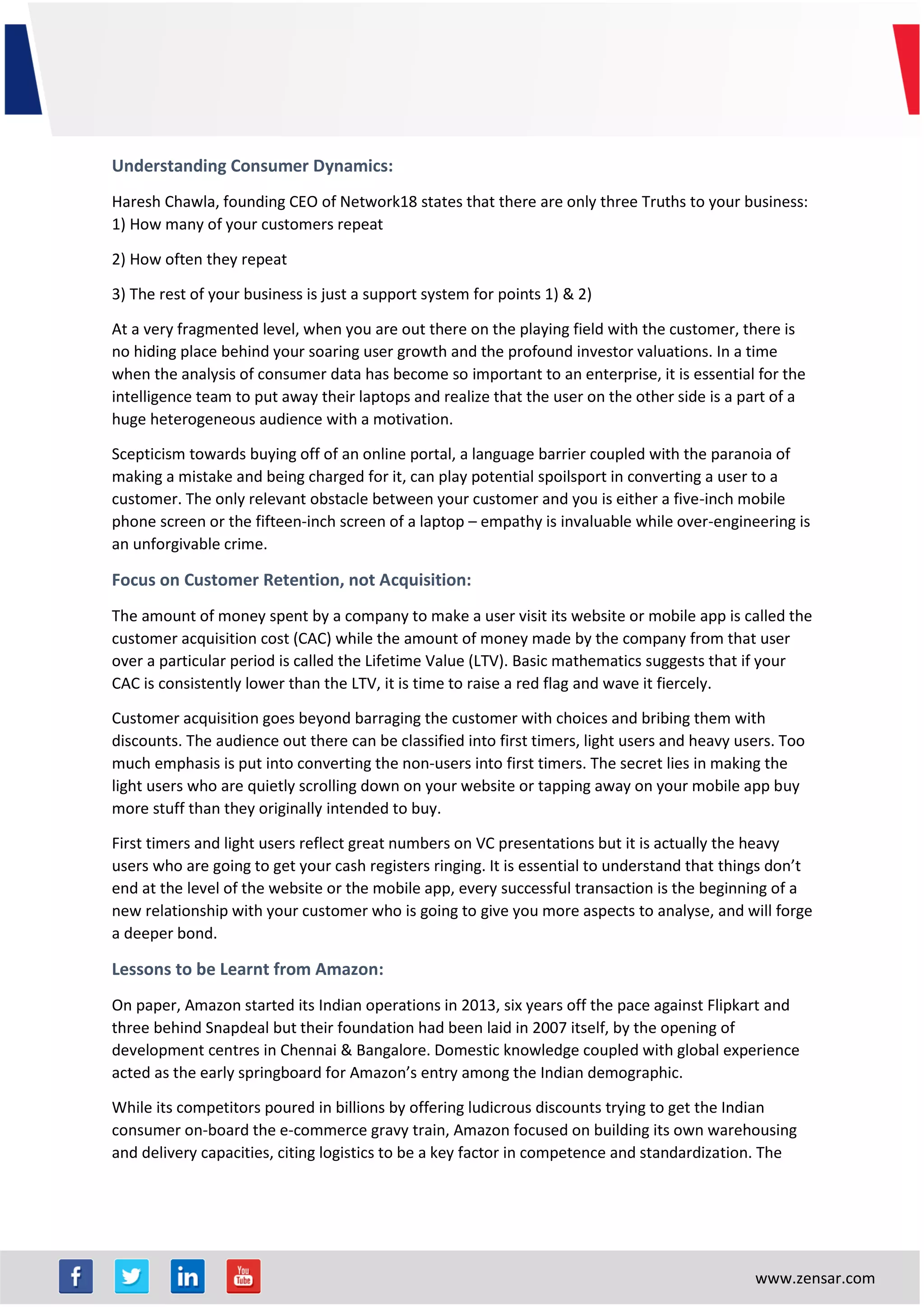 www.zensar.com
Understanding Consumer Dynamics:
Haresh Chawla, founding CEO of Network18 states that there are only three Truths to your business:
1) How many of your customers repeat
2) How often they repeat
3) The rest of your business is just a support system for points 1) & 2)
At a very fragmented level, when you are out there on the playing field with the customer, there is
no hiding place behind your soaring user growth and the profound investor valuations. In a time
when the analysis of consumer data has become so important to an enterprise, it is essential for the
intelligence team to put away their laptops and realize that the user on the other side is a part of a
huge heterogeneous audience with a motivation.
Scepticism towards buying off of an online portal, a language barrier coupled with the paranoia of
making a mistake and being charged for it, can play potential spoilsport in converting a user to a
customer. The only relevant obstacle between your customer and you is either a five-inch mobile
phone screen or the fifteen-inch screen of a laptop – empathy is invaluable while over-engineering is
an unforgivable crime.
Focus on Customer Retention, not Acquisition:
The amount of money spent by a company to make a user visit its website or mobile app is called the
customer acquisition cost (CAC) while the amount of money made by the company from that user
over a particular period is called the Lifetime Value (LTV). Basic mathematics suggests that if your
CAC is consistently lower than the LTV, it is time to raise a red flag and wave it fiercely.
Customer acquisition goes beyond barraging the customer with choices and bribing them with
discounts. The audience out there can be classified into first timers, light users and heavy users. Too
much emphasis is put into converting the non-users into first timers. The secret lies in making the
light users who are quietly scrolling down on your website or tapping away on your mobile app buy
more stuff than they originally intended to buy.
First timers and light users reflect great numbers on VC presentations but it is actually the heavy
users who are going to get your cash registers ringing. It is essential to understand that things don’t
end at the level of the website or the mobile app, every successful transaction is the beginning of a
new relationship with your customer who is going to give you more aspects to analyse, and will forge
a deeper bond.
Lessons to be Learnt from Amazon:
On paper, Amazon started its Indian operations in 2013, six years off the pace against Flipkart and
three behind Snapdeal but their foundation had been laid in 2007 itself, by the opening of
development centres in Chennai & Bangalore. Domestic knowledge coupled with global experience
acted as the early springboard for Amazon’s entry among the Indian demographic.
While its competitors poured in billions by offering ludicrous discounts trying to get the Indian
consumer on-board the e-commerce gravy train, Amazon focused on building its own warehousing
and delivery capacities, citing logistics to be a key factor in competence and standardization. The
 