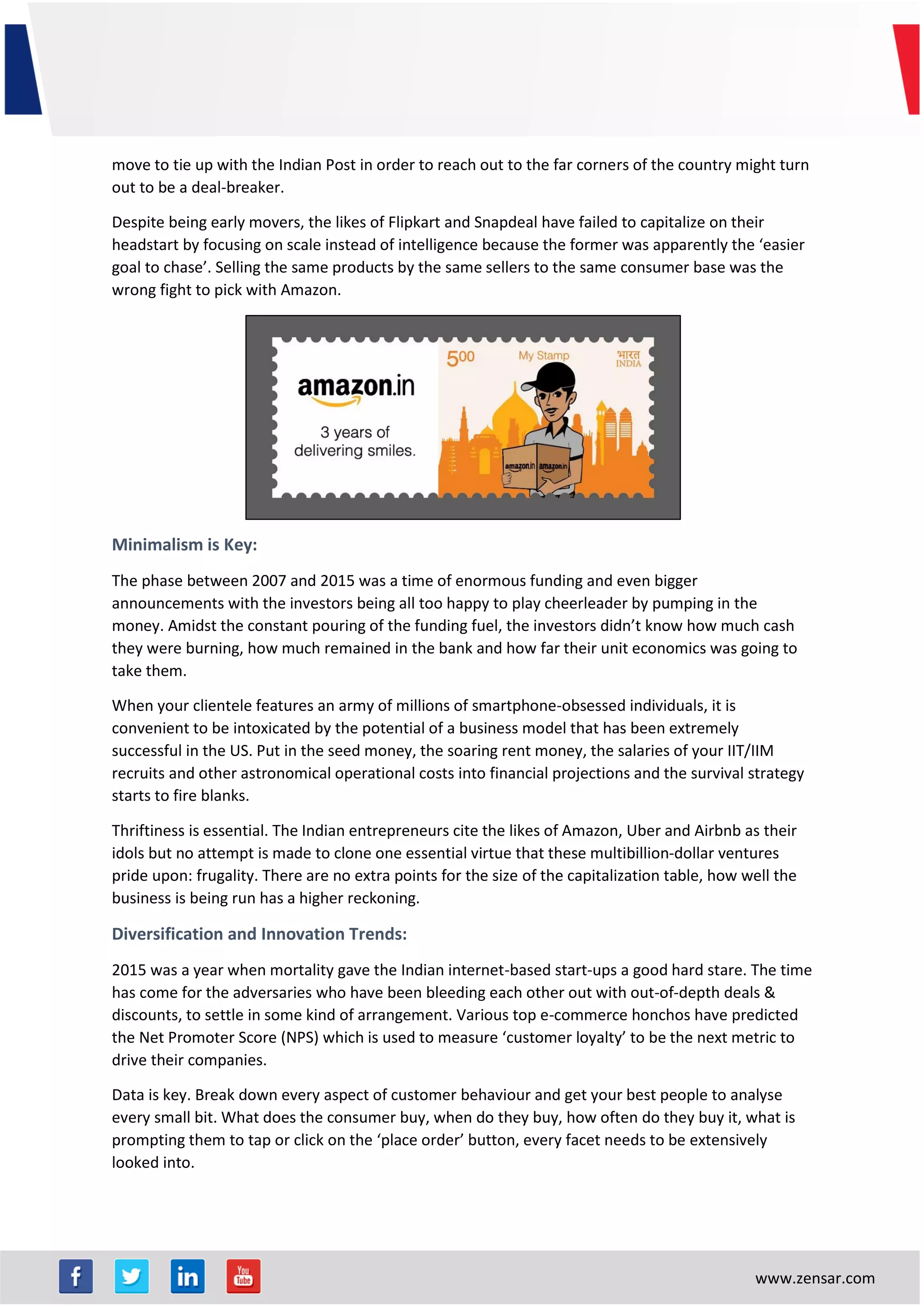 www.zensar.com
move to tie up with the Indian Post in order to reach out to the far corners of the country might turn
out to be a deal-breaker.
Despite being early movers, the likes of Flipkart and Snapdeal have failed to capitalize on their
headstart by focusing on scale instead of intelligence because the former was apparently the ‘easier
goal to chase’. Selling the same products by the same sellers to the same consumer base was the
wrong fight to pick with Amazon.
Minimalism is Key:
The phase between 2007 and 2015 was a time of enormous funding and even bigger
announcements with the investors being all too happy to play cheerleader by pumping in the
money. Amidst the constant pouring of the funding fuel, the investors didn’t know how much cash
they were burning, how much remained in the bank and how far their unit economics was going to
take them.
When your clientele features an army of millions of smartphone-obsessed individuals, it is
convenient to be intoxicated by the potential of a business model that has been extremely
successful in the US. Put in the seed money, the soaring rent money, the salaries of your IIT/IIM
recruits and other astronomical operational costs into financial projections and the survival strategy
starts to fire blanks.
Thriftiness is essential. The Indian entrepreneurs cite the likes of Amazon, Uber and Airbnb as their
idols but no attempt is made to clone one essential virtue that these multibillion-dollar ventures
pride upon: frugality. There are no extra points for the size of the capitalization table, how well the
business is being run has a higher reckoning.
Diversification and Innovation Trends:
2015 was a year when mortality gave the Indian internet-based start-ups a good hard stare. The time
has come for the adversaries who have been bleeding each other out with out-of-depth deals &
discounts, to settle in some kind of arrangement. Various top e-commerce honchos have predicted
the Net Promoter Score (NPS) which is used to measure ‘customer loyalty’ to be the next metric to
drive their companies.
Data is key. Break down every aspect of customer behaviour and get your best people to analyse
every small bit. What does the consumer buy, when do they buy, how often do they buy it, what is
prompting them to tap or click on the ‘place order’ button, every facet needs to be extensively
looked into.
 