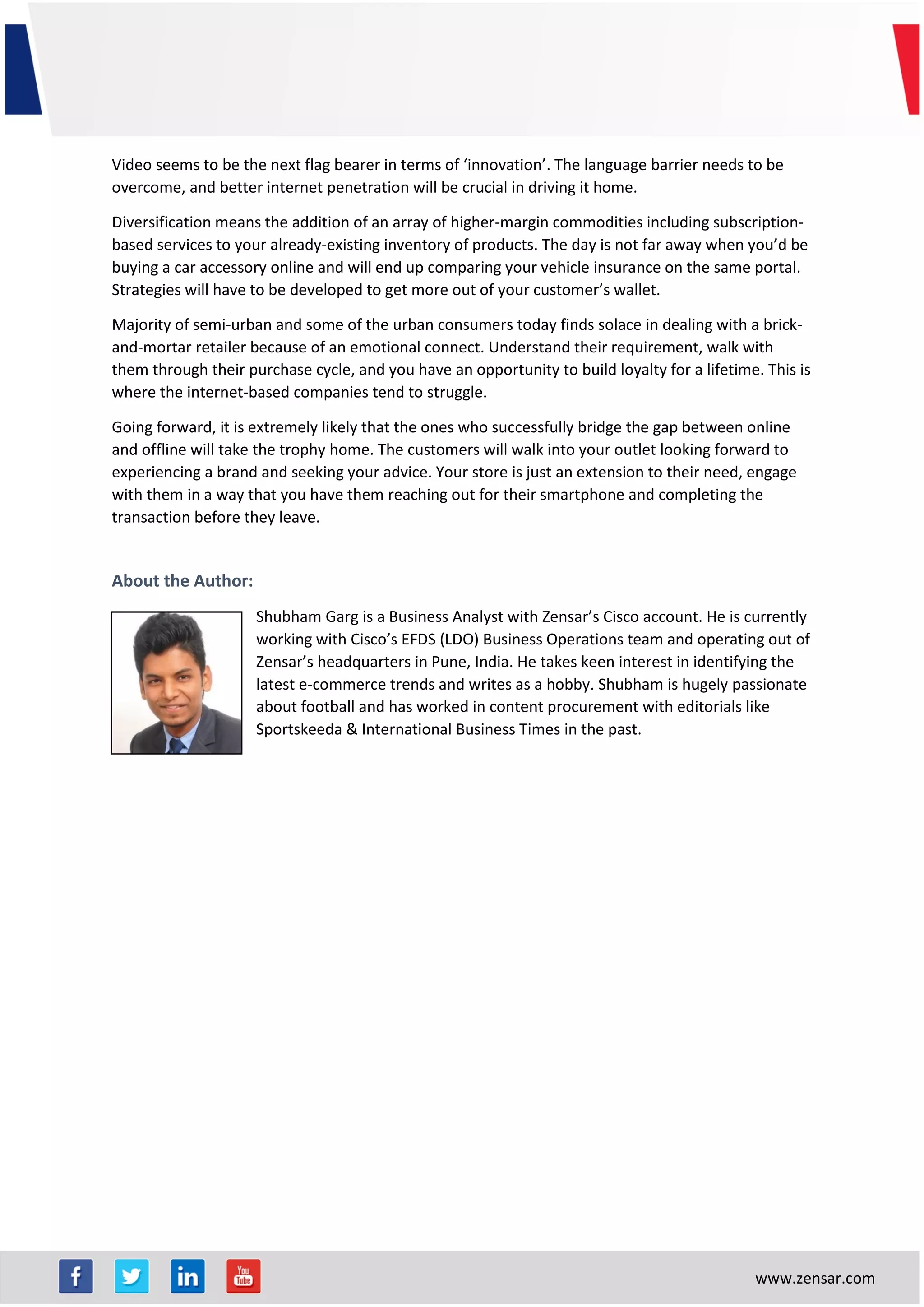 www.zensar.com
Video seems to be the next flag bearer in terms of ‘innovation’. The language barrier needs to be
overcome, and better internet penetration will be crucial in driving it home.
Diversification means the addition of an array of higher-margin commodities including subscription-
based services to your already-existing inventory of products. The day is not far away when you’d be
buying a car accessory online and will end up comparing your vehicle insurance on the same portal.
Strategies will have to be developed to get more out of your customer’s wallet.
Majority of semi-urban and some of the urban consumers today finds solace in dealing with a brick-
and-mortar retailer because of an emotional connect. Understand their requirement, walk with
them through their purchase cycle, and you have an opportunity to build loyalty for a lifetime. This is
where the internet-based companies tend to struggle.
Going forward, it is extremely likely that the ones who successfully bridge the gap between online
and offline will take the trophy home. The customers will walk into your outlet looking forward to
experiencing a brand and seeking your advice. Your store is just an extension to their need, engage
with them in a way that you have them reaching out for their smartphone and completing the
transaction before they leave.
About the Author:
Shubham Garg is a Business Analyst with Zensar’s Cisco account. He is currently
working with Cisco’s EFDS (LDO) Business Operations team and operating out of
Zensar’s headquarters in Pune, India. He takes keen interest in identifying the
latest e-commerce trends and writes as a hobby. Shubham is hugely passionate
about football and has worked in content procurement with editorials like
Sportskeeda & International Business Times in the past.
 