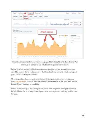 11
To see basic stats, go to your Facebook page. Click Insights and then Reach. Pay
attention to spikes to see what content got the most reach.
While Reach is a source of irritation to many people, it’s not a very important
stat. The reason it’s so bothersome is that Facebook shows what reach each post
gets, and it’s out of your control.
More important than current reach is running experiments to try to improve
your engagement. You can then benchmark your results to the previous period
to see if your strategy is working.
When you’re ready to do a comparison, search for a specific time period under
Reach. That’s the best way to see if your new techniques are making a difference
for you.
 